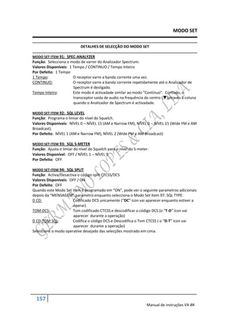 MODO SET

                            DETALHES DE SELECÇÃO DO MODO SET

MODO SET ITEM 91: SPEC-ANALYZER
Função: Selecciona o modo de varrer do Analizador Spectrum.
Valores Disponíveis: 1 Tempo / CONTINUO / Tempo Inteiro
Por Defeito: 1 Tempo
1 Tempo:               O receptor varre a banda corrente uma vez.
CONTINUO:              O receptor varre a banda corrente repetidamente até o Analizador de
                       Spectrum é desligado.
Tempo Inteiro:         Este modo é activadade similar ao modo “Continuo”. Contudo, o
                       transceptor saida de audio na frequência do centro ()através a coluna
                       quando o Analizador de Spectrum é activadade.

MODO SET ITEM 92: SQL LEVEL
Função: Programa o limiar do nível do Squelch.
Valores Disponíveis: NÍVEL 0  NÍVEL 15 (AM e Narrow FM), NÍVEL 0  NÍVEL 15 (Wide FM e AM
Broadcast).
Por Defeito: NÍVEL 1 (AM e Narrow FM), NÍVEL 2 (Wide FM e AM Broadcast)

MODO SET ITEM 93: SQL S-METER
Função: Ajusta o limiar do nível do Squelch para o nível do S-meter.
Valores Disponível: OFF / NÍVEL 1  NÍVEL 9
Por Defeito: OFF

MODO SET ITEM 94: SQL SPLIT
Função: Activa/Desactiva o código split CTCSS/DCS
Valores Disponíveis: OFF / ON
Por Defeito: OFF
Quando este Modo Set Item é programado em “ON”, pode ver o seguinte parametros adicionais
depois da “MENSAGEM” parametro enquanto selecciona o Modo Set Item 97: SQL TYPE:
D CD:                 Codificado DCS unicamente (“DC” ícon vai aparecer enquanto estiver a
                       operar).
TOM-DCS:              Tom codificado CTCSS e descodificar o código DCS (o “T-D” ícon vai
                       aparecer durante a operação)
D CD-TOM SQL:         Codifica o código DCS e Descodifica o Tom CTCSS ( o “D-T” ícon vai
                       aparecer durante a operação)
Seleccione o modo operative desejado das selecções mostrado em cima.




  157
                                                                  Manual de instruções VX-8R
 