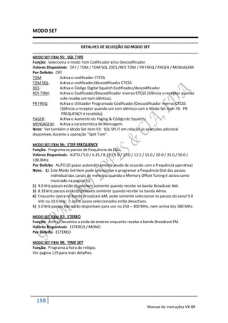 MODO SET

                            DETALHES DE SELECÇÃO DO MODO SET

MODO SET ITEM 95: SQL TYPE
Função: Selecciona o modo Tom Codificador e/ou Descodificador.
Valores Disponíveis: OFF / TOM / TOM SQL /DCS /REV TOM / PR FREQ / PAGER / MENSAGEM
Por Defeito: OFF
TOM:            Activa o codificador CTCSS
TOM SQL:        Activa o codificador/descodificador CTCSS
DCS:            Activa o Código Digital Squelch Codificador/descodificador
REV TOM:        Activa o Codificador/Descodificador Inverso CTCSS (Silência o receptor quando
                este recebe um tom idêntico).
PR FREQ:        Activa o Utilizador Programado Codificador/Descodificador Inverso CTCSS
                (Silência o receptor quando um tom idêntico com o Modo Set Item 76: PR
                 FREQUENCY é recebida).
PAGER:          Activa o Aumento do Paging & Código do Squelch.
MENSAGEM: Activa a característica de Mensagem.
Note: Ver também o Modo Set Item 93: SQL SPLIT em relação ás selecções adicional
disponíveis durante a operação “Split Tom”.

MODO SET ITEM 96: STEP FREQUENCY
Função: Programa os passos de frequência do DIAL.
Valores Disponíveis: AUTO / 5.0 / 6.25 / 8.33 / 9.0 / 10.0 / 12.5 / 15.0 / 20.0 / 25.0 / 50.0 /
100.0kHz
Por Defeito: AUTO (O passo automáticamente muda de accordo com a frequência operativa)
Note: 1) Este Modo Set Item pode seleccionar e programar a frequência Dial dos passos
          individual dos canais de memória quando o Memory Offset Tuning é activa como
          mostrado na pagina 51.
2) 9.0 kHz passos estão disponíveis somente quando recebe na banda Broadcast AM.
3) 8.33 kHz passos estão disponíveis somente quando recebe na banda Aérea.
4) Enquanto opera na banda Broadcast AM, pode somente seleccionar os passos do canal 9.0
   kHz ou 10.0 kHz; o outro passo seleccionados estão desactivos.
5) 5.0 kHz passos não estão disponíveis para uso no 250 – 300 MHz, nem acima dos 580 MHz.

MODO SET ITEM 97: STEREO
Função: Activa/Desactiva a saida de estereo enquanto recebe a banda Broadcast FM.
Valores Disponíveis: ESTEREO / MONO
Por Defeito: ESTEREO

MODO SET ITEM 98: TIME SET
Função: Programa a hora do relógio.
Ver pagina 119 para mais detalhes.




  158
                                                                   Manual de instruções VX-8R
 