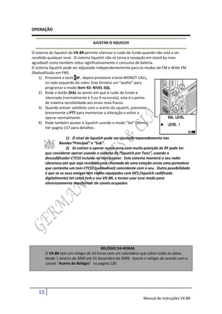 OPERAÇÃO

                                   AJUSTAR O SQUELCH

O sistema de Squelch do VX-8R permite silenciar o ruido de fundo quando não está a ser
recebido qualquer sinal. O sistema Squelch não só torna a recepção em stand-by mais
agradavél como também reduz significativamente o consumo de bateria.
O sistema Squelch pode ser adjustado independentemente para os modos de FM e Wide FM
(Radiodifusão em FM).
    1) Pressione a tecla FW , depois pressione a tecla MONI/T-CALL,
        no lado esquerdo do radio. Este fornece um “atalho” para
        programar o modo Item 92: NIVEL SQL.
    2) Rode o botão DIAL ao ponto em que o ruido de fundo é
        silenciado (normalmente é 3 ou 4 na escala); este é o ponto
        de máxima sensibilidade aos sinais mais fracos.
    3) Quando estiver satisfeito com o acerto do squelch, pressione
        brevemente a PTT para memorizar a alteração e voltar a
        operar normalmente.
    4) Pode também ajustar o Squelch usando o modo “Set” (Menu).
        Ver pagina 157 para detalhes.

                     1) O nível de Squelch pode ser ajustado separadamente nas
                 Bandas“Principal” e “Sub”.
                     2) Se estiver a operar numa zona com muita poluição de RF pode ter
        que considerar operar usando o sistema de “Squelch por Tons”, usando o
        descodificador CTCSS incluido no transceptor. Este sistema manterá o seu radio
        silencioso até que seja recebida uma chamada de uma estação envia uma portadora
        que contenha um tom CTCSS (subaudível) coincidente com o seu. Outra possibilidade
        é que se os seus amigos têm radios equipados com DCS (Squelch codificado
        digitalmente) tal como tem o seu VX-8R, e tentar usar esse modo para
        silenciosamente monitorizar de canais ocupados




                                        RELÓGIO 24-HORAS
        O VX-8R tem um relógio de 24 horas com um calendário que cobre todas as datas
        desde 1 Janeiro de 2000 até 31 Dezembro de 2099. Acerte o relógio de acordo com a
        coluna “Acerto do Relógio” na pagina 120.




   15
                                                               Manual de instruções VX-8R
 