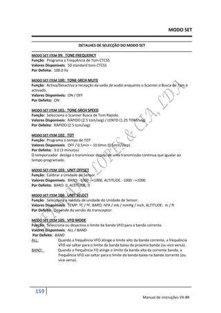 MODO SET

                           DETALHES DE SELECÇÃO DO MODO SET

MODO SET ITEM 99: TONE FREQUENCY
Função: Programa a Frequência de Tom CTCSS
Valores Disponíveis: 50 standard tons CTCSS
Por Defeito: 100.0 Hz

MODO SET ITEM 100: TONE-SRCH MUTE
Função: Activa/Desactiva a recepção da saida de audio enquanto o Scanner o Busca de Tom é
activado.
Valores Disponíveis: ON / OFF
Por Defeito: ON

MODO SET ITEM 101: TONE-SRCH SPEED
Função: Selecciona o Scanner Busca de Tom Rápido.
Valores Disponíveis: RÁPIDO (2.5 tom/seg) / LENTO (1.25 TOM/seg)
Por Defeito: RÁPIDO (2.5 tom/seg)

MODO SET ITEM 102: TOT
Função: Programa o tempo de TOT
Valores Disponíveis: OFF / 0.5min – 10.0min (0.5min/step)
Por Defeito: 3.0 (3 minutos)
O temporizador desliga o transmissor depois de uma transmissão continua que igualar ao
tempo programado.

MODO SET ITEM 103: UNIT OFFSET
Função: Calibrar a Unidade de Sensor.
Valores Disponíveis: BARO: -1000 +1000, ALTITUDE: -1000 +1000
Por Defeito: BARO: 0, ALTITUDE: 0

MODO SET ITEM 104: UNIT SELECT
Função: Selecciona a medida de unidade do Unidade de Sensor.
Valores Disponíveis: TEMP: ºC / ºF, BARO: hPA / mb / mmHg / inch, ALTITUDE: m / ft
Por Defeito: Depende da versão do transceptor.

MODO SET ITEM 105: VFO MODE
Função: Selecciona ou desactiva o limite da banda VFO para a banda corrente.
Valores Disponíveis: ALL / BAND
Por Defeito: BAND
ALL:           Quando a frequência VFO atinge o limite alto da banda corrente, a frequência
               VFO vai saltar para o limite da banda baixa da proxima banda (ou vice versa).
BAND:          Quando a frequência FO atinge o limite da banda alta da corrente banda, a
               frequência VFO vai saltar para o limite da banda baixa na banda corrente (ou
               vice versa).




  159
                                                                 Manual de instruções VX-8R
 
