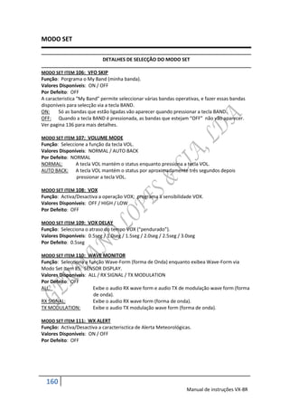 MODO SET

                            DETALHES DE SELECÇÃO DO MODO SET

MODO SET ITEM 106: VFO SKIP
Função: Porgrama o My Band (minha banda).
Valores Disponíveis: ON / OFF
Por Defeito: OFF
A caracteristica “My Band” permite seleccionar várias bandas operativas, e fazer essas bandas
disponíveis para selecção via a tecla BAND.
ON:     Só as bandas que estão ligadas vão aparecer quando pressionar a tecla BAND.
OFF: Quando a tecla BAND é pressionada, as bandas que estejam “OFF” não vão aparecer.
Ver pagina 136 para mais detalhes.

MODO SET ITEM 107: VOLUME MODE
Função: Seleccione a função da tecla VOL.
Valores Disponíveis: NORMAL / AUTO BACK
Por Defeito: NORMAL
NORMAL:        A tecla VOL mantém o status enquanto pressiona a tecla VOL.
AUTO BACK: A tecla VOL mantém o status por aproximadamente três segundos depois
               pressionar a tecla VOL.

MODO SET ITEM 108: VOX
Função: Activa/Desactiva a operação VOX; programa a sensibilidade VOX.
Valores Disponíveis: OFF / HIGH / LOW
Por Defeito: OFF

MODO SET ITEM 109: VOX DELAY
Função: Selecciona o atraso do tempo VOX (“pendurado”).
Valores Disponíveis: 0.5seg / 1.0seg / 1.5seg / 2.0seg / 2.5seg / 3.0seg
Por Defeito: 0.5seg

MODO SET ITEM 110: WAVE MONITOR
Função: Selecciona a função Wave-Form (forma de Onda) enquanto exibea Wave-Form via
Modo Set Item 85: SENSOR DISPLAY.
Valores Disponíveis: ALL / RX SIGNAL / TX MODULATION
Por Defeito: OFF
ALL:                   Exibe o audio RX wave form e audio TX de modulação wave form (forma
                       de onda).
RX SIGNAL:             Exibe o audio RX wave form (forma de onda).
TX MODULATION:         Exibe o audio TX modulação wave form (forma de onda).

MODO SET ITEM 111: WX ALERT
Função: Activa/Desactiva a caracterisctica de Alerta Meteorológicas.
Valores Disponíveis: ON / OFF
Por Defeito: OFF




  160
                                                                    Manual de instruções VX-8R
 