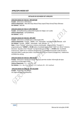APRS/GPS MODO SET

                           DETALHES DE DO MODO SET APRS/GPS

APRS/GPS MODO SET ITEM 16: GPS DATUM
Função: Selecciona o GPS Datum.
Valores Disponíveis: WGS-84/Tokyo Mean/Tokyo Japan/Tokyo Korea/Tokyo Okinawa
Por Defeito: WGS-84

APRS/GPS MODO SET ITEM 17: GPS TIME SET
Função: Activa/Desactiva a data (informação) do relógio a ser usado.
Valores Disponíveis: AUTO/MANUAL
Por Defeito: AUTO

APRS/GPS MODO SET ITEM 18: GPS UNIT
Função: Selecciona a unidade para a informação GPS.
Valores Disponíveis: Posição: .MMM’ / ‘SS”, Velocidade: km/h/knot/mph, Altitude: m/ft
Por Defeito: Posição: .MMM’, Velocidade: mph, Altitude: ft
Note: O item “Posição” selecciona o sistema coordinação. Quando o item “Posição” é
programado para “.MMM”, o VX-8R exibe a localidade (Lat/Lon) em “dddº mm. Mmm” (Sistema
Decimal). Quando o item “Posição” é programado para o “’SS” “, o VX-8R exibe localidade
(Lat/Lon) em “dddº mm ss” (Sistema Sexagesimal). A informção da posição usado durante a
operação APRS é usado para exibir a localidade (Lat/Lon) em Sistema Sexagesimal, indeferente
ao Modo Set setting.

APRS/GPS MODO SET ITEM 19: MSG FILTER
Função: Selecciona a opcção do tipo de filtro que permite receber informação de tipos
especificos da Mensagem APRS.
Valores Disponíveis: G 1  G 5, B 1  B 3
Por Defeito: G 1: ALL, G 2: CQ, G 3  G 5: nenhum, B 1  B 3: nenhum

APRS/GPS MODO SET ITEM 20: MY CALLSIGN
Função: Programa o seu callsign.
Ver pagina 80 para mais detalhes.




  164
                                                                 Manual de instruções VX-8R
 