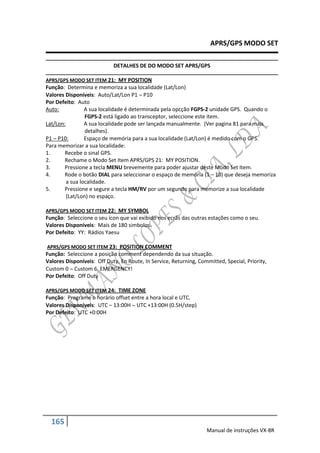 APRS/GPS MODO SET

                            DETALHES DE DO MODO SET APRS/GPS

APRS/GPS MODO SET ITEM 21: MY POSITION
Função: Determina e memoriza a sua localidade (Lat/Lon)
Valores Disponíveis: Auto/Lat/Lon P1  P10
Por Defeito: Auto
Auto:            A sua localidade é determinada pela opcção FGPS-2 unidade GPS. Quando o
                 FGPS-2 está ligado ao transceptor, seleccione este item.
Lat/Lon:         A sua localidade pode ser lançada manualmente. (Ver pagina 81 para mais
                 detalhes).
P1  P10:        Espaço de memória para a sua localidade (Lat/Lon) é medido com o GPS.
Para memorizar a sua localidade:
1.     Recebe o sinal GPS.
2.     Rechame o Modo Set Item APRS/GPS 21: MY POSITION.
3.     Pressione a tecla MENU brevemente para poder ajustar deste Modo Set Item.
4.     Rode o botão DIAL para seleccionar o espaço de memória (1 – 10) que deseja memoriza
         a sua localidade.
5.     Pressione e segure a tecla HM/RV por um segundo para memorize a sua localidade
         (Lat/Lon) no espaço.

APRS/GPS MODO SET ITEM 22: MY SYMBOL
Função: Seleccione o seu ícon que vai exibido nos ecrãs das outras estações como o seu.
Valores Disponíveis: Mais de 180 simbolos.
Por Defeito: YY: Rádios Yaesu

APRS/GPS MODO SET ITEM 23: POSITION COMMENT
Função: Seleccione a posição comment dependendo da sua situação.
Valores Disponíveis: Off Duty, En Route, In Service, Returning, Committed, Special, Priority,
Custom 0  Custom 6, EMERGENCY!
Por Defeito: Off Duty

APRS/GPS MODO SET ITEM 24: TIME ZONE
Função: Programe o horário offset entre a hora local e UTC.
Valores Disponíveis: UTC – 13:00H  UTC +13:00H (0.5H/step)
Por Defeito: UTC +0:00H




  165
                                                                   Manual de instruções VX-8R
 