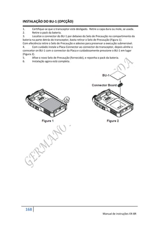 INSTALAÇÃO DO BU-1 (OPCÇÃO)
1.      Certifique-se que o transceptor está desligado. Retire a capa dura ou mole, se usada.
2.      Retire o pack da bateria.
3.      Localize o connector do BU-1 por debaixo do Selo de Precaução no compartimento da
bateria na parte detrás do transceptor, basta retirar o Selo de Precaução (Figura 1).
Com efeciência retire o Selo de Precaução e adesivo para preservar a execução submersível.
4.      Com cuidado instale a Placa Connector ao connector do transceptor, depois alinhe o
conncetor on BU-1 com o connector da Placa e cuidadosamente pressione o BU-1 em lugar
(Figura 2).
5.      Afixe o novo Selo de Precaução (fornecido), e reponha o pack da bateria.
6.      Instalação agora está completa.




  168
                                                                  Manual de instruções VX-8R
 