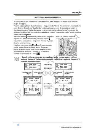 OPERAÇÃO

                            SELECCIONAR A BANDA OPERATIVA

Na configuração que “Por defeito” vem da fábrica, o VX-8R opera no modo “Dual Receive”
(Dupla Recepção).
Durante a operação em Dupla Recepção a frequência da “Banda Principal”, será visualizada na
parte de cima do ecrã, e a “Sub Banda” será visualizada na parte de baixa do ecrã, com a
“Banda de Operação” (a banda na qual a transmissão e alteração de banda/frequência são
possiveis) está indicado em Caracteres Grandes, e a banda “Apenas Recepção” sendo indicada
em Carateres Pequenos.
Pressione a tecla A brevemente para activar a frequência “Banda-A” como a Banda de
“Operação”. Alternativamente, pressione a tecla B
brevemente para activar a frequência “Banda-B”, como
descrito anteriormente.
Pressione e segure a tecla A ou B por ½ segundos para
mudar para a Operação Banda Mono. Durante a
Operação Mono Banda, pode mudar a exibição entre
“Carectéres de Dobro do Tamanho” e “Caractéres
Grande” se pressionar as Teclas A/ B .
          Quando estiver a montorizar a recepção em audio com auriculares estéro,o
         audio da “Banda-A” é só escutado no ouvido esquerdo, e o audio da “Banda-B” é
         esuctado no ouvido direito.




   16
                                                                Manual de instruções VX-8R
 