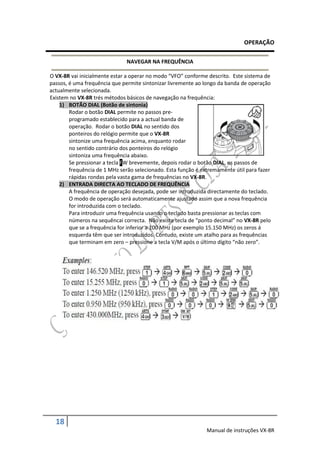 OPERAÇÃO

                               NAVEGAR NA FREQUÊNCIA

O VX-8R vai inicialmente estar a operar no modo “VFO” conforme descrito. Este sistema de
passos, é uma frequência que permite sintonizar livremente ao longo da banda de operação
actualmente selecionada.
Existem no VX-8R trés métodos básicos de navegação na frequência:
    1) BOTÃO DIAL (Botão de sintonia)
        Rodar o botão DIAL permite no passos pre-
        programado establecido para a actual banda de
        operação. Rodar o botão DIAL no sentido dos
        ponteiros do relógio permite que o VX-8R
        sintonize uma frequência acima, enquanto rodar
        no sentido contrário dos ponteiros do relógio
        sintoniza uma frequência abaixo.
        Se pressionar a tecla FW brevemente, depois rodar o botão DIAL, os passos de
        frequência de 1 MHz serão selecionado. Esta função é extremamente útil para fazer
        rápidas rondas pela vasta gama de frequências no VX-8R.
    2) ENTRADA DIRECTA AO TECLADO DE FREQUÊNCIA
        A frequência de operação desejada, pode ser introduzida directamente do teclado.
        O modo de operação será automaticamente ajustado assim que a nova frequência
        for introduzida com o teclado.
        Para introduzir uma frequência usando o teclado basta pressionar as teclas com
        números na sequêncai correcta. Não existe tecla de “ponto decimal” no VX-8R pelo
        que se a frequência for inferior a 100 MHz (por exemplo 15.150 MHz) os zeros á
        esquerda têm que ser introduzidos. Contudo, existe um atalho para as frequências
        que terminam em zero – pressione a tecla V/M após o último dígito “não zero”.




  18
                                                               Manual de instruções VX-8R
 