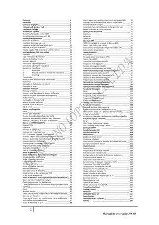 Conteudo                                                   1    Scan Programável nas Memórias (Limite de Banda) PMS       69
Introdução                                                 2    Scannig Canal Prioritário (Dual Watch) (Vigia Dupla)      70
Controlos & ligações                                       3    Reverter Modo Prioritário                                 71
Indicadores & Ícons no Ecrã                                4    Iluminação Automática Quando da Paragem do Scan           72
Funções do Teclado                                         5    Beeper Indicador de Limite de Banda                       72
Acessórios & Opções                                        7    Operação BLUETOOTH                                       73
Acessórios fornecidos com o VX-8R                          7    Aos Pares                                                 73
Acessórios disponíveis para o VX-8R                        8    Activação                                                 74
Instalação dos acessórios                                  9    Operação                                                  75
Instalação da Antena                                       9    Operação GPS                                              77
Instalação do clip para o cinto                            9    FGPS-2 Instalação da Unidade de Antena GPS                78
Instalação de Pack de Bateria FNB-101LI                    10   Fixar o Time Zone (Time Offset)                           79
Informação da vida da Bateria                              11   Seleccionar a Unidades de Exibição do Ecrã do GPS        80
Instalar (opção) FBA-39 Caixa de bateria Alkalina          12   Seleccionar o Mapa Datum                                  80
Interligação com TNC para packet                           13   Operação APRS                                            81
Operação                                                   14   Preparações                                               81
Ligar e desligar o Transceptor                             14   Recepção de do Sinal Beacon APRS                          84
Ajustar do Nível do Volume                                 14   Fixar o Filtro APRS                                       85
Ajustar o Squelch                                          15   Transmitir um Sinal Beacon APRS                           86
Seleccionar a Banda Operativa                              16   Programar Path Digipeater                                 87
Seleccionar a Banda de Frequência                          17   Receber Mensagems em APRS                                 89
Navegar na Frequência                                      18   Transmitir uma Mensagem em APRS                           91
1)            Botão Dial                                   18   ARTS (Automatic Range Transporter System)                93
2)            Entrada Directa ao Teclado de Frequência     18   Operação e acerto Básico do ARTS                          94
3)            Scanning                                     19   Opções do Intervalo das Chamadas ARTS                     94
Transmissão                                                20   Opções do Beep de Alerta dos ARTS                         95
Mudar o Nível de Potência de Transmissão                   20   Programação do Identificador CW                          96
Operar Vox                                                 21   Operação de Analizador Spectrum                           97
Recepção de Radiofusão em AM/FM                            23   Operação do Canal de Contagem                             99
Operação AF-Dual                                           25   Operação Smart Search (Busca Esperta)                   101
Operação Avançada                                          27   Função de Mensagem                                      103
Bloquear o Teclado                                         27   Geral                                                   103
Ajustar o nível de volume do Beeper do Teclado             28   Programar a Mensagem                                    103
Definir o tamanho da Imagem de Frequência                  28   Programar a Lista de Membros                            104
Audio Mutting                                              29   Programar o seu ID Pessoal                              105
Iluminação do Teclado/ecrã                                 29   Enviar uma Mensagem                                     106
Alterar os passos de Canal                                 30   Receber uma Mensagem                                    107
Mudar o Modo de Recpção                                    30   Função de Emergência                                    108
SQL S-metro                                                31   Operação do Canal de Emergência                         108
Operar com Repetidor                                       32   Função Automática de Emergência ID (EAI)                109
Geral                                                      32   Seleccionar o Modo EAI e o Tempo de Transmissão         110
Desvios para Repetidor                                     32   Activar a Função EAI                                    110
Desvios Automático para Repetidor (ARS)                    32   Localizar um Operador não Responde Usando Função EAI     111
Activando Manualmente o Desvio para Repetidor              33   Função de Ligação á Internet                      .      112
Verificar a Frequência de Acesso ao Repetidor              34   Geral                                                   112
Operar com CTCSS/DCS/EPCS                                  35   SRG (“Sister Radio Group”) Modo                         112
Operar CTCSS                                               35   FRG (“Friendly Radio Group”) Modo …                     113
Operar DCS                                                 37   Operação DTMF                                           115
Inversão de Código DCS                                     38   Função Aprender CW                                      117
Scanning em Procura de Tons                                40   Função Practicar CW                                     118
EPCS (Enhanced Paging & Code Squelch)                      41   Modo Sensor                                             119
Guardar o Pares de Tons CTCSS para operar em EPCS          41   Opções do Modo Sensor                                   120
Activar o Sistema de Paging Avançado & Código Squelch      42   Programar o Relógio                                     120
Resposta de Volta do Paging                                42   Seleccionar a Unidade de Medidas da Unidade do Sensor   121
Operar com a Campainha CTCSS/DCS/EPCS                      43   Corrigir a Unidade do Sensor                            121
Programar a Melodia do utilizador                          44   Modo Diversos                                           122
Operação em Split Tom                                      45   Palavra-Passe                                           122
Tom de Chamada (1750 Hz)                                   46   Programação da Tecla da Internet                        123
Modo de Memória                                            47   ATT (Atenuador Frontal Final)                           124
Modo de Memória (Canal Operativo Regular )                 48   Configuração da Recepção do Protector da Bateria .       125
Armazenamento de Memória                                   48   Economizador de Bateria TX                              125
Voltar a Chamar a Memória                                  49   Desactivar o Indicador BUSY                             126
Canal de Memória “Home”                                    50   Caracterísctica de Desligar Automática (APO)            126
Rotular as Memórias                                        51   Transmissor Time-Out Timer (TOT)                        127
Afinar o Offset da Memória                                 52   Temporizador Predefenido ON/OFF                         128
Mascarar Memórias                                          53   Bloqueio Canal Ocupado (BCLO)                           129
Operação Banco de Memória                                  54   Mudar o Nível do Variante TX                            129
Mudar a Data de Memória para o VFO                         56   Mudar o Ganho do Microfone                              130
Só em Modo de Memória                                      56   Simbolos do Medidor de Energia S- e TX                  130
Modo de Memória (Canal Operativo Especial de Memória )     57   Contraste do Ecrã                                       131
Canais de Transmissão Meteorológica                        57   Obscuridade do Ecrã                                     131
Canais de Memórias VHF da Marinha                          58   Operação My Bands                                       132
Canais de Memórias de Transmissão de Estação Onda-curta    59   Mudar o Status da Tecla do VOL                          133
Scanning                                                   61   Procedimentos Reset                                     134
Geral                                                      62   Cloning (Clonar)                                        135
Scanning no VFO                                            63   Modo Set                                                136
Como saltar (omitir) uma frequência durante Scan em VFO    64   APRS/GPS Modo Set                                       162
Scanning em Memória                                        65   Especificações                                          167
 Como saltar (omitir) um canal durante o scan de Memória   66   Instalação do BU-1 (Opção)                              168
Scan Preferencial nas Memórias                             67   NOTAS                                             .     170
Banco de Memória de Scan                                   68


        1
                                                                                       Manual de instruções VX-8R
 