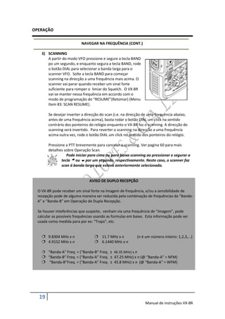 OPERAÇÃO

                           NAVEGAR NA FREQUÊNCIA (CONT.)

    3) SCANNING
       A partir do modo VFO pressione e segure a tecla BAND
       po um segundo, e enquanto segura a tecla BAND, rode
       o botão DIAL para selecionar a banda larga para o
       scanner VFO. Solte a tecla BAND para começar
       scanning na direcção a uma frequência mais acima. O
       scanner vai parar quando receber um sinal forte
       suficiente para romper o limiar do Squelch. O VX-8R
       vai-se manter nessa frequência em accordo com o
       modo de programação do “RESUME”(Retomar) (Menu
       Item 83: SCAN RESUME).

        Se desejar inverter a direcção do scan (i.e. na direcção de uma frequência abaixo,
        antes de uma frequência acima), basta rodar o botão DIAL um click na sentido
        contrário dos ponteiros do relógio enquanto o VX-8R faz o scanning. A direcção do
        scanning será invertido. Para reverter o scanning na direcção a uma frequência
        acima outra vez, rode o botão DIAL um click no sentido dos ponteiros do relógio.

        Pressione a PTT brevemente para cancelar o scanning. Ver pagina 60 para mais
        detalhes sobre Operação Scan.
                  Pode iniciar para cima ou para baixa scanning ao pressionar e segurar a
               tecla  ou  por um segundo, respectivamente. Neste caso, o scanner faz
               scan á banda larga que estava anteriormente selecionada.


                                AVISO DE DUPLO RECEPÇÃO

  O VX-8R pode receber um sinal forte na Imagem de frequência, e/ou a sensibilidade de
  recepção pode de alguma maneira ser reduzida pela combinação de frequências da “Banda-
  A” e “Banda-B” em Operação de Dupla Recepção.

  Se houver inteferências que suspeite, venham via uma frequência de “Imagem”, pode
  calcular as possíveis frequências usando as formulas em baixo. Esta informação pode ser
  usada como medida para por ex: “Traps”, etc.


     9.8304 MHz x n                11.7 MHz x n           (n é um número inteiro: 1,2,3,...)
     4.9152 MHz x n                6.1440 MHz x n

     “Banda-A” Freq. = (“Banda-B” Freq. ± 46.35 MHz) x n
     “Banda-B” Freq. = (“Banda-A” Freq. ± 47.25 MHz) x n (@ “Banda-A” = NFM)
     “Banda-B”Freq. = (“Banda-A” Freq. ± 45.8 MHz) x n (@ “Banda-A” = WFM)




  19
                                                                 Manual de instruções VX-8R
 