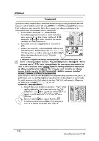 OPERAÇÃO

                                      TRANSMISSÃO

Após ter escolhido uma frequência dentro de uma das três (ou quatro) das bandas Amador
nas quais o VX-8R pode transmitir (50 MHz, 144 MHz, ou 430 MHz, mais 222 MHz na versão
USA), está pronto para transmitir. Estes são os passos mais básicos, mais tarde serão
discutidos os aspectos mais avançados da transmissão.
    1. Para transmitir pressione a PTT e fale num tom
        normal de voz para o microfone no painel frontal (no
        canto superior direito de grelha do altifalante). O LED
        designado de A ou B da banda “Principal” vai acender
        vermelho durante a transmissão.
    2. Para voltar ao modo recepção deixe de pressionar a
        PTT.
    3. Durante a transmissão, o nível relativo de potência será
        indicado no ecrã. Além disso os ícons “L1”, “L2”, “L3” ou
        “HI”vão aparecer no ecrã no lado esquerdo do medidor
        PO, em correspondente com o nível “Potência”
        programado.
      1) Se estiver só a falar com amigos na área proxima terá uma maior duração da
      bateria se mudar para baixa potência. Para fazer isso pressione a tecla F/W, e depois
      pressione a tecla         e o icon “Baixa Potência” vai aparecer na parte de baixa do
    visor. E não se esquecer: tenha sempre a antenna ligada quando estiver a transmitir.
    2) Não é possivel transmitir na banda “Sub” e noutra banda operativa que não seja
    bandas 50 MHz, 144 MHz, 222 MHz (versão USA), e 430 MHz na banda “principal”.
    MUDAR O NÍVEL DE POTÊNCIA DE TRANSMISSÃO
    Pode selecionar entre um total de quatro níveis de potência de transmissão nos VX-8R. A
    potência de saida exacta terá alguma variação dependendo de voltagem de alimentação
    fornecida ao transceptor. Com a bateria standard FNB-101LI e alimentação DC externa
    de potência de saida são “L1”, “L2”, “L3”, ou “HI”.
    Para mudar o nível de Potência:
        1. Por defeito, o nível de potência de saida é “High;” (alto);
            nesta configuração no visor vais aparecer o ícon “HI”.
            Pressionar a tecla F/W de seguida por a tecla         vai
            causar o nível de potência “L1”, “L2”, ou “L3” para
            aparecer.
        2. Pressione a tecla F/W,de seguida da tecla
            (repetivamente se necessário) para fazer aparecer o
            ícon “HI” e retonar á operação “Alta Potência”.




  20
                                                               Manual de instruções VX-8R
 