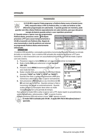 OPERAÇÃO

                                     TRANSMISSÃO

              1) O VX-8R é esperto! Pode programar a Potência Baixa numa só banda (como
                UHF), enquanto deixa o VHF na Potência Alta, e o radio vai lembrar-se das
             diferentes programação em cada banda. E quando guardar em memória, pode
  guardar com Alta e Baixa Potência separadamente em cada memória, para que não perca
                 energia da bateria quando estiver a usar repetidors proximos!
2) Quando estiver a operar num dos programados
Potência Baixa, pressione a tecla F/W depois
pressione a PTT para causar temporariamente o
VX-8R a transmitir em Potência Alta. Depois de
uma transmissão o nível de potência vai retornar
ao programado Potência Baixa anteriormente
selecionado.
      OPERAR VOX
 O sistema VOX possibilita c comutação automática transmissão/recepção baseada na entrada
de áudio no microfone. Com o sistema VOX activado não necessita pressionar a PTT para
transmitir, e não é necessário usar uns auscultadores/microfone com VOX de modo a operar
com este sistema.
     1. Pressione e segure a tecla MENU por um segundo para entrar no modo Set.
     2. Rode o botão DIAL para selecionar o modo Set Item
         108: VOX.
     3. Pression a tecla MENU brevemente para poder ajustar
         este modo Set Item.
     4. Rodar o botão DIAL para selecionar o VOX Nível Obtido
         desejado (“HIGH” ou “LOW”) (“ALTO” ou “BAIXO”).
     5. Quando tiver feito a sua escolha, pressione a PTT para
         memorizar a alteração e voltar a operar normalmente.
     6. Sem pressionar a PTT fale para o seu microfone do VX-
         8R num tom normal de voz. Quando começar a falar o
         transmissor vai activar-se automaticamente. Quando
         acabar de falar o transceptor deve voltar ao modo
         recepção (após um curto periodo de tempo).
     Para cancelar o modo VOX e voltar á operar com a PTT, basta repetir os procedimentos
     acima mencionados, selecionando o “OFF” no ponto 4 acima.
     Quando o sistema VOX está activo o ícone ”VOX” aparece no ecrã.
             O modo VOX é activado pelo VX-8R. A opção MH-74A7A Microfone/coluna é
             ignorado.




   21
                                                               Manual de instruções VX-8R
 