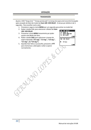 OPERAÇÃO

                                 TRANSMISSÃO

Ajuste o VOX “Hang-time” “Tempo pendurado” (o tempo de espera de transmitir/recepção
após cessação de falar) de modo Set Item 109: VOX DELAY. O atraso por defeito é de ½
segundos . Para escolher outro valor:
    1. Pressione e segure a tecla MENU por um segundo para entrar no modo Set.
    2. Rodar o botão DIAL para selecionar o Modo Set Item
        109: VOX DELAY.
    3. Pressionar a tecla MENU brevemente par poder
        ajustar este Modo Set Item.
    4. Rodar o botão DIAL para selecionar o tempo de
        espera desejado (“0.5 seg”, “1.0 seg.”, “2.0 seg.”,
        “2.5 seg.”, ou “3.0 seg.”).
    5. Quando tiver feito a sua escolha, pressione a PTT
        para memorizar a alteração e voltar a operar
        normalmente.




22
                                                          Manual de instruções VX-8R
 