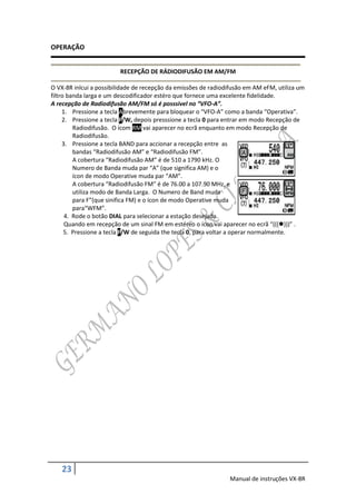 OPERAÇÃO


                         RECEPÇÃO DE RÁDIODIFUSÃO EM AM/FM

O VX-8R inlcui a possibilidade de recepção da emissões de radiodifusão em AM eFM, utiliza um
filtro banda larga e um descodificador estéro que fornece uma excelente fidelidade.
A recepção de Radiodifusão AM/FM só é posssivel no “VFO-A”.
     1. Pressione a tecla Abrevemente para bloquear o “VFO-A” como a banda “Operativa”.
     2. Pressione a tecla F/W, depois presssione a tecla 0 para entrar em modo Recepção de
         Radiodifusão. O ícom RM vai aparecer no ecrã enquanto em modo Recepção de
         Radiodifusão.
     3. Pressione a tecla BAND para accionar a recepção entre as
         bandas “Radiodifusão AM” e “Radiodifusão FM”.
         A cobertura “Radiodifusão AM” é de 510 a 1790 kHz. O
         Numero de Banda muda par “A” (que significa AM) e o
         ícon de modo Operative muda par “AM”.
         A cobertura “Radiodifusão FM” é de 76.00 a 107.90 MHz, e
         utiliza modo de Banda Larga. O Numero de Band muda
         para F”(que sinifica FM) e o ícon de modo Operative muda
         para“WFM”.
      4. Rode o botão DIAL para selecionar a estação desejada.
      Quando em recepção de um sinal FM em estéreo o ícon vai aparecer no ecrã “((()))” .
      5. Pressione a tecla F/W de seguida the tecla 0, para voltar a operar normalmente.




    23
                                                                Manual de instruções VX-8R
 