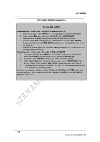 OPERAÇÃO


                         RECEPÇÃO DE RADIODIFUSÃO AM/FM


                                 SELECÇÃO DE ANTENA

Para selecionar a antena para a Recepção de Radiodifusão AM:
    1. Pressione e segure a tecla MENU por um segundo para entrar em Modo Set.
    2. Rode o botão DIAL para selecionar o Modo Set Item 1:ANTENA AM.
    3. Pressione a tecla MENU brevemente para poder selecionar a antena.
    4. Rodar o botão DIAL para selecionar a antena AM que vai usar: “BAR ANTENA”
        (Usa a Antena Interior) ou “BAR & EXT” (Usa ambas as Antenas Interna e a Flexivel
        de Boracha).
    5. Quando acabar de selecionar, pressione a PTT para sair do modo Menu e voltar ao
        Recepção de Radiodifusão.
Para selecionar a antena para a Recepção de Radiodifusão FM:
    1. Pressione e segure a tecla MENU por um segundo para entrar em Modo Set.
    2. Rode o botão DIAL para selecionar o Modo Set Item 2: ANTENA FM.
    3. Pressione a tecla MENU brevemente par poder selecionar antena.
    4. Rodar o botão DIAL para selecionar a antena a ser usada: “EXT ANTENA” (Usa a
         Antena Flexivel de Boracha) ou “EAR PHONE” (Usa a Antena de Auriculares).
    5. Quando terminar a selecção, pressione a PTT para sair do Modo Menu e voltar ao
         Modo de Recepção de Radiodifusão.
Se quiser que a saida de audio da estação de Radiodifusão FM para o VX-8R coluna inter
enquanto estiver a usar a antena do auricular, selecione o Modo Set Item 90: SPEAKER
OUT para “SPEAKER”.




24
                                                             Manual de instruções VX-8R
 