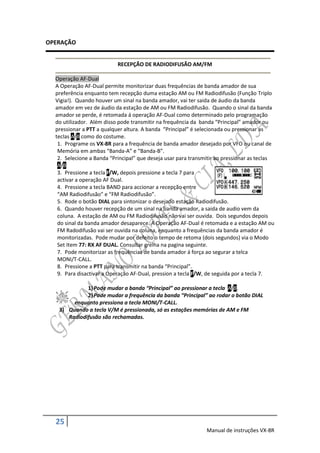 OPERAÇÃO


                           RECEPÇÃO DE RADIODIFUSÃO AM/FM

  Operação AF-Dual
  A Operação AF-Dual permite monitorizar duas frequências de banda amador de sua
  preferência enquanto tem recepção duma estação AM ou FM Radiodifusão (Função Triplo
  Vigia!). Quando houver um sinal na banda amador, vai ter saida de áudio da banda
  amador em vez de áudio da estação de AM ou FM Radiodifusão. Quando o sinal da banda
  amador se perde, é retomada á operação AF-Dual como determinado pelo programação
  do utilizador. Além disso pode transmitir na frequência da banda “Principal” amador ou
  pressionar a PTT a qualquer altura. A banda “Principal” é selecionada ou pressionar as
  teclas A/B como do costume.
   1. Programe os VX-8R para a frequência de banda amador desejado por VFO ou canal de
   Memória em ambas “Banda-A” e “Banda-B”.
   2. Selecione a Banda “Principal” que deseja usar para transmitir ao pressionar as teclas
   A/B.
   3. Pressione a tecla F/W, depois pressione a tecla 7 para
   activar a operação AF Dual.
   4. Pressione a tecla BAND para accionar a recepção entre
   “AM Radiodifusão” e “FM Radiodifusão”.
   5. Rode o botão DIAL para sintonizar o desejado estação Radiodifusão.
   6. Quando houver recepção de um sinal na banda amador, a saida de audio vem da
   coluna. A estação de AM ou FM Radiodifusão não vai ser ouvida. Dois segundos depois
   do sinal da banda amador desaparece. A Operação AF-Dual é retomada e a estação AM ou
   FM Radodifusão vai ser ouvida na coluna, enquanto a frequências da banda amador é
   monitorizadas. Pode mudar por defeito o tempo de retoma (dois segundos) via o Modo
   Set Item 77: RX AF DUAL. Consultar grelha na pagina seguinte.
   7. Pode monitorizar as frequências de banda amador á força ao segurar a telca
   MONI/T-CALL.
   8. Pressione a PTT para transmitir na banda “Principal”.
   9. Para disactivar a Operação AF-Dual, pression a tecla F/W, de seguida por a tecla 7.

             1) Pode mudar a banda “Principal” ao pressionar a tecla A/B.
             2) Pode mudar a frequência da banda “Principal” ao rodar o botão DIAL
        enquanto pressiona a tecla MONI/T-CALL.
   3) Quando a tecla V/M é pressionada, só as estações memórias de AM e FM
      Radiodifusão são rechamadas.




  25
                                                               Manual de instruções VX-8R
 
