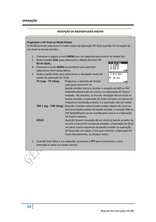 OPERAÇÃO


                            RECEPÇÃO DE RADIODIFUSÃO AM/FM


  Programar o AF-Dual no Modo Reatar
  O VX-8R permite selecionar o modo reatar da Operação AF-Dual quando há recepção de
  um sinal na banda amador.

       1. Pressione e segure a tecla MENU por um segundo para entrar no Modo Set.
       2. Rode o botão DIAL para selecionar o Modo Set Item 77:
          RX AF DUAL.
       3. Pressione a tecla MENU brevemente para permitir
          seleccionar Item deste Menu.
       4. Rode o botão DIAL para seleccionar o desejado modo de
          reatar da operação AF-Dual.
          TX 1seg – TX 10seg:     Programa o periodo de tempo
                                   que após transmitir na
                                   banda amador torna a receber a estação de AM ou FM
                                   Radiodifusãoatravés da coluna, e a Operação AF-Dual é
                                   reatada. No entanto, se houver recepção de um sinal na
                                   banda amador, a operação AF-Dual vai fazer um pausa na
                                   frequência da banda amador e a operação não vai reatar.
          TRX 1 seg – TXR 10seg: Quando o tempo seleccionado acaba, depois do sinal ou
                                   da transmissão acabar da banda amador, a estação AM ou
                                   FM Radiodifusão vai ser ouvida pela coluna e a Operação
                                   AF-Dual é reatada.
          HOLD:                   Quando houver recepção de um sinal na banda amador ou
                                   se está a transmitir na banda amador, a Operação AF-Dual
                                   vai parar numa requencia da banda amador (a operação
                                   AF-Dual não vai reatar.) Tem que reiniciar a Operação AF-
                                   Dual manualmente, se desejar reatar.

       5. Quando tiver feito a sua selecção, pressione a PTT para memorizar a nova
          alteração e voltar ou modo normal.




  26
                                                                Manual de instruções VX-8R
 