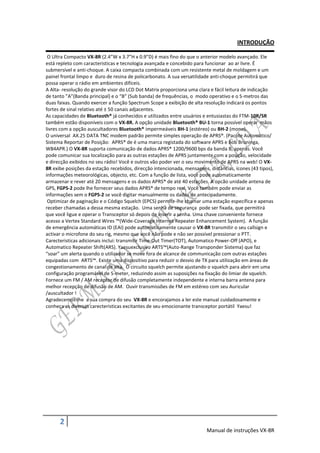 INTRODUÇÃO

 O Ultra Compacto VX-8R (2.4”W x 3.7”H x 0.9”D) é mais fino do que o anterior modelo avançado. Ele
está repleto com caracteristicas e tecnologia avançada e concebido para funcionar ao ar livre. É
submersível e anti-choque. A caixa compacta combinada com um resistente metal de moldagem e um
painel frontal limpo e duro de resina de policarbonato. A sua versatilidade anti-choque permitirá que
possa operar o rádio em ambientes difíceis.
A Alta- resolução do grande visor do LCD Dot Matrix proporciona uma clara e fácil leitura de indicação
de tanto ”A”(Banda principal) e o “B” (Sub banda) de frequências, o modo operativo e o S-metros das
duas faixas. Quando exercer a função Spectrum Scope a exibição de alta resolução indicará os pontos
fortes de sinal relativo até ± 50 canais adjacentes.
As capacidades de Bluetooth® já conhecidos e utilizados entre usuários e entusiastas do FTM-10R/SR
também estão disponíveis com o VX-8R. A opção unidade Bluetooth® BU-1 torna possível operar mãos
livres com a opção auscultadores Bluetooth® impermeáveis BH-1 (estéreo) ou BH-2 (mono).
O universal AX.25 DATA TNC modem padrão permite simples operação de APRS®. (Pacote Automático/
Sistema Reportar de Posição: APRS® de é uma marca registada do software APRS e Bob Bruninga,
WB4APR.) O VX-8R suporta comunicação de dados APRS® 1200/9600 bps da banda B, apenas. Você
pode comunicar sua localização para as outras estações de APRS juntamente com a posição, velocidade
e direcção exibidos no seu rádio! Você e outros vão poder ver o seu movimento de APRS na web! O VX-
8R exibe posições da estação recebidos, direcção intencionada, mensagens, distâncias, ícones (43 tipos),
informações meteorológicas, objecto, etc. Com a função de lista, você pode automaticamente
armazenar e rever até 20 mensagens e os dados APRS® de até 40 estações. A opcão unidade antena de
GPS, FGPS-2 pode lhe fornecer seus dados APRS® de tempo real. Você também pode enviar as
informações sem o FGPS-2 se você digitar manualmente os dados de antecipadamente.
 Optimizar de paginação e o Código Squelch (EPCS) permite-lhe chamar uma estação específica e apenas
receber chamadas a dessa mesma estação. Uma senha de segurança pode ser fixada, que permitirá
que você ligue e operar o Transceptor só depois de inserir a senha. Uma chave conveniente fornece
acesso a Vertex Standard Wires ™(Wide-Coverage Internet Repeater Enhancement System). A função
de emergência automáticas ID (EAI) pode automaticamente causar o VX-8R transmitir o seu callsign e
activar o microfone do seu rig, mesmo que você não pode e não ser possível pressionar o PTT.
Carecteristicas adicionais inclui: transmitir Time-Out Timer(TOT), Automatico Power-Off (APO), e
Automatico Repeater Shift(ARS). Yaesuexclusivo ARTS™(Auto-Range Transponder Sistema) que faz
“soar” um alerta quando o utilizador se move fora de alcance de communicação com outras estações
equipadas com ARTS™. Existe uma dispositivo para reduzir o desvio de TX para utilização em áreas de
congestionamento de canal de alta. O circuito squelch permite ajustando o squelch para abrir em uma
configuração programável de S-meter, reduzindo assim as suposições na fixação do limiar de squelch.
Fornece um FM / AM receptor de difusão completamente independente e interna barra antena para
melhor recepção de difusão de AM. Ouvir transmissões de FM em estéreo com seu Auricular
/auscultador !
Agradecemos-lhe a sua compra do seu VX-8R e encorajamos a ler este manual cuidadosamente e
conheça as diversas carecteristicas excitantes de seu emocionante transceptor portátil Yaesu!




      2
                                                                         Manual de instruções VX-8R
 