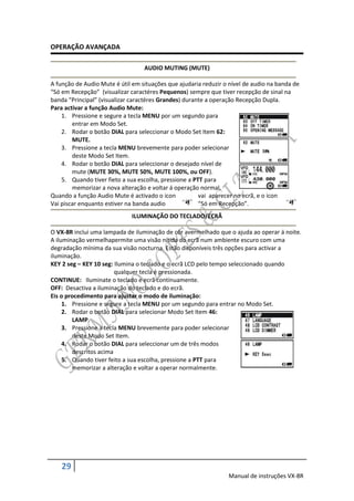 OPERAÇÃO AVANÇADA

                                  AUDIO MUTING (MUTE)

A função de Audio Mute é útil em situações que ajudaria reduzir o nível de audio na banda de
“Só em Recepção” (visualizar caractéres Pequenos) sempre que tiver recepção de sinal na
banda “Principal” (visualizar caractéres Grandes) durante a operação Recepção Dupla.
Para activar a função Audio Mute:
    1. Pressione e segure a tecla MENU por um segundo para
        entrar em Modo Set.
    2. Rodar o botão DIAL para seleccionar o Modo Set Item 62:
        MUTE.
    3. Pressione a tecla MENU brevemente para poder selecionar
        deste Modo Set Item.
    4. Rodar o botão DIAL para seleccionar o desejado nível de
        mute (MUTE 30%, MUTE 50%, MUTE 100%, ou OFF).
    5. Quando tiver fieto a sua escolha, pressione a PTT para
        memorizar a nova alteração e voltar á operação normal.
Quando a função Audio Mute é activado o icon           vai aparecer no ecrã, e o icon
Vai piscar enquanto estiver na banda audio             “Só em Recepção”.
                              ILUMINAÇÃO DO TECLADO/ECRÃ

O VX-8R inclui uma lampada de iluminação de côr avermelhado que o ajuda ao operar á noite.
A iluminação vermelhapermite uma visão nítida do ecrã num ambiente escuro com uma
degradação mínima da sua visão nocturna. Estão disponíveis três opções para activar a
iluminação.
KEY 2 seg – KEY 10 seg: Ilumina o teclado e o ecrã LCD pelo tempo seleccionado quando
                        qualquer tecla é pressionada.
CONTINUE: Iluminate o teclado e ecrã contínuamente.
OFF: Desactiva a iluminação do teclado e do ecrã.
Eis o procedimento para ajustar o modo de iluminação:
     1. Pressione e segure a tecla MENU por um segundo para entrar no Modo Set.
     2. Rodar o botão DIAL para selecionar Modo Set Item 46:
        LAMP.
     3. Pressione a tecla MENU brevemente para poder selecionar
        deste Modo Set Item.
     4. Rodar o botão DIAL para seleccionar um de três modos
        descritos acima
     5. Quando tiver feito a sua escolha, pressione a PTT para
        memorizar a alteração e voltar a operar normalmente.




    29
                                                                 Manual de instruções VX-8R
 