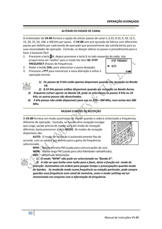 OPERAÇÃO AVANÇADA

                                ALTERAR OS PASSOS DE CANAL

O sintetizador do VX-8R fornece a opção de utilizar passos de canal 5, 6.25, 8.33, 9, 10, 12.5,
15, 20, 25, 50, 100, e 200 kHz por passo. O VX-8R vem pré ajsutado de fabrica com diferentes
passos por defeito por cada banda de operação que possivelmente são satisfactórios para as
suas necessidades de operação. Contudo, se desejar alterar os passos o procedimento para o
fazer é bastante fácil.
1. Pressione a tecla FW, depois pressione a tecla 1 no lado esquerdo do radio. Isto
     proporciona um “atalho” para o modo Ste Item 96: STEP
     FREQUENCY (Passos de frequência).
2. Rodar o botão DIAL para seleccionar o passo desejado.
3. Pressione a PTT para memorizar a nova alteração e voltar à
     operação normal.

            1) Os passos de 9 kHz estão apenas disponiveis quando em recepção na Banda
                CB.
            2) 8.33 kHz passos estãao disponiveis quando em recepção na Banda Aerea.
    3) Enquanto estiver operar na Banda CB, pode só seleccionar os passos 9 kHz ou 10
       kHz; os outros passos são desactivados.
    4) 5 kHz passos não estão disponiveis para uso no 250 – 300 Mhz, nem acima dos 580
       Mhz.

                               MUDAR O MODO DE RECEPÇÃO

O VX-8R fornece um modo automatico de mudar quando o radio é sintonizado a frequências
diferente de operação. Contudo, se houver uma recepção invulgar
que surge, aonde precisa de mudar para um modo de recepção
diferente, basta pressionar a tecla MODE. Os modos de recepção
disponíveis são:
        AUTO: O modo de recepção é automaticamente fixo de
accordo com os valores por defeito para a gama de frequências
seleccionado.
        NFM: Banda-estreita FM (usada para comunicações de voz).
        WFM: Banda-larga FM (usada para alta-fidelidade radiodifusão).
        AM: Amplitude Modulação.
           1) O modo “WFM” não pode ser seleccionado na “Banda-A”.
           2) A não ser que tenha uma razão para o fazer, deixe a função em modo de
        Selecção Automatico em ordem para poupar tempo e preocupações quando muda
        de bandas. Se mudarde modo numa frequência ou estação particular, pode sempre
        guardar essa frequência num canal de memória, como o modo settting vai ser
        memorizado em conjunto com a informação de frequência.




    30
                                                                   Manual de instruções VX-8R
 
