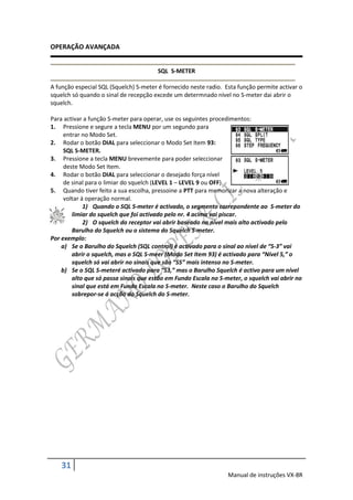OPERAÇÃO AVANÇADA


                                        SQL S-METER

A função especial SQL (Squelch) S-meter é fornecido neste radio. Esta função permite activar o
squelch só quando o sinal de recepção excede um determnado nível no S-meter dai abrir o
squelch.

Para activar a função S-meter para operar, use os seguintes procedimentos:
1. Pressione e segure a tecla MENU por um segundo para
     entrar no Modo Set.
2. Rodar o botão DIAL para seleccionar o Modo Set Item 93:
     SQL S-METER.
3. Pressione a tecla MENU brevemente para poder seleccionar
     deste Modo Set Item.
4. Rodar o botão DIAL para seleccionar o desejado força nível
     de sinal para o limiar do squelch (LEVEL 1 – LEVEL 9 ou OFF).
5. Quando tiver feito a sua escolha, pressoine a PTT para memorizar a nova alteração e
     voltar á operação normal.
             1) Quando o SQL S-meter é activado, o segmento correpondente ao S-meter do
        limiar do squelch que foi activado pelo nr. 4 acima vai piscar.
             2) O squelch do receptor vai abrir baseado no nível mais alto activado pelo
        Barulho do Squelch ou o sistema do Squelch S-meter.
Por exemplo:
    a) Se o Barulho do Squelch (SQL control) é activado para o sinal ao nível de “S-3” vai
        abrir o squelch, mas o SQL S-meer (Modo Set Item 93) é activado para “Nível 5,” o
        squelch só vai abrir no sinais que são “S5” mais intenso no S-meter.
    b) Se o SQL S-meteré activado para “S3,” mas o Barulho Squelch é activo para um nível
        alto que só passa sinais que estão em Fundo Escala no S-meter, o squelch vai abrir no
        sinal que está em Fundo Escala no S-meter. Neste caso o Barulho do Squelch
        sobrepor-se á acção do Squelch do S-meter.




    31
                                                                  Manual de instruções VX-8R
 