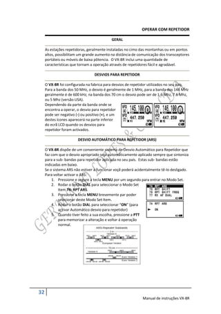 OPERAR COM REPETIDOR

                                            GERAL

     As estações repetidoras, geralmente instaladas no cimo das montanhas ou em pontos
     altos, possibilitam um grande aumento na distância de comunicação dos transceptores
     portáteis ou móveis de baixa pôtencia. O VX-8R inclui uma quantidade de
     características que tornam a operação através de repetidores fácil e agradável.

                                  DESVIOS PARA REPETIDOR

     O VX-8R foi configurada na fabrica para desvios de repetidor utilizados no seu país.
     Para a banda dos 50 MHz, o desvio é geralmente de 1 MHz, para a banda dos 144 MHz
     geralmente é de 600 kHz; na banda dos 70 cm o desvio pode ser de 1.6 Mhz, 7.6 Mhz,
     ou 5 Mhz (versão USA).
     Dependendo da parte da banda onde se
     encontra a operar, o desvio para repetidor
     pode ser negativo (-) ou positivo (+), e um
     destes ícones aparecerá na parte inferior
     do ecrã LCD quando os desvios para
     repetidor foram activados.

                        DESVIO AUTOMÁTICO PARA REPETIDOR (ARS)

     O VX-8R dispõe de um conveniente sistema de Desvio Automático para Repetidor que
     faz com que o desvio apropriado seja automáticamente aplicado sempre que sintoniza
     para a sub- bandas para repetidor aplicada no seu país. Estas sub- bandas estão
     indicadas em baixo.
     Se o sistema ARS não estiver a funcionar voçê poderá acidentalmente tê-lo desligado.
     Para voltar activar o ARS:
         1. Pressione e segure a tecla MENU por um segundo para entrar no Modo Set.
         2. Rodar o botão DIAL para seleccionar o Modo Set
              Item 74: RPT ARS.
         3. Pressione a tecla MENU brevemente par poder
              selecionar deste Modo Set Item.
         4. Rodar o botão DIAL para seleccionar “ON” (para
              activar Automático desvio para repetidor)
         5. Quando tiver feito a sua escolha, pressione a PTT
              para memorizar a alteração e voltar á operação
              normal.




32
                                                              Manual de instruções VX-8R
 