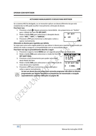 OPERAR COM REPETIDOR


                     ACTIVANDO MANUALMENTE O DESVIO PARA REPETIDOR

Se o sistema ARS foi desligado, ou se necessitar aplicar um desvio diferente da que está
estabelecida no ARS pode escolher manualmente a direcção do desvio.
Para fazer isso:
    1. Pressione a tecla FW depois pressione a tecla 6MON. Isto proporciona um “Atalho”
         para o Modo Set Item 75: RPE SHIFT.
    2. Rodar o botão DIAL para seleccionar o desejado desvio
         entre “-RPT,” “+RPT,” e “SIMPLEX.”
    3. Pressione a PTT para memorizar a alteração e voltar a
         operar normalmente.
Alterando os desvios para repetidor por defeito
Se viajar para uma outra região poderá ter que alterar o desvio para repetidor programado por
defeito de modo a assegurar a compatibilidade com as necessidades locais.
Para fazer isso siga os procedimentos descrito a seguir:
    1. Pressione e segure a tecla MENU por um segundo para entrar em Modo Se5t.
    2. Rodar o botão DIAL para seleccionar o modo Set Item 76:
         RPT SHIFT FREQ.
    3. Pressione a tecla brevemente para poder seleccionar
         deste Modo Set Item.
    4. Rodar o botão DIAL para seleccionar o novo magnitude do
         novo desvio para repetidor.
    5. Pressione a PTT para memeorizar a nova alteração e
         voltar a operar normalmente.
           Se tem um desvio fora do comum que necessita programar não altere os desvios
           programados por defeito! Introduza as frequências de transmissão e recepção
           separadamente conforme indicações na pagina 48.




    33
                                                                 Manual de instruções VX-8R
 