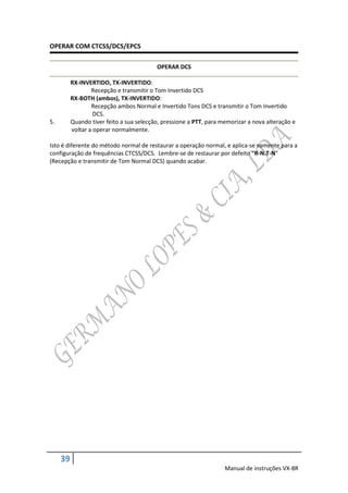 OPERAR COM CTCSS/DCS/EPCS

                                          OPERAR DCS

          RX-INVERTIDO, TX-INVERTIDO:
                  Recepção e transmitir o Tom Invertido DCS
          RX-BOTH (ambos), TX-INVERTIDO:
                  Recepção ambos Normal e Invertido Tons DCS e transmitir o Tom Invertido
                   DCS.
5.        Quando tiver feito a sua selecção, pressione a PTT, para memorizar a nova alteração e
          voltar a operar normalmente.

Isto é diferente do método normal de restaurar a operação normal, e aplica-se somente para a
configuração de frequências CTCSS/DCS. Lembre-se de restaurar por defeito “R-N.T-N”
(Recepção e transmitir de Tom Normal DCS) quando acabar.




     39
                                                                    Manual de instruções VX-8R
 