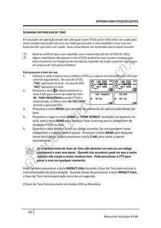 OPERAR COM CTCSS/DCS/EPCS


SCANNING EM PROCURA DE TONS

Em situações de operação aonde não sabe qual o tom CTCSS ouTom DCS está a ser usado pela
outra estação você pode instruir o seu rádio para escutar o sinal recebido e fazer scan em
busca do tom que está a ser usado. Duas coisas devem ser lembradas acerca deste assunto:

         Deve-se certificar que o seu repetidor usa o mesmo tipo de tom (CTCSS VS. DCS).
         Alguns repetidores não passam o tom CTCSS; poderá ter que escutar a estaçao que
          está a transmitir na frequência de entrada do repetidor de modo a permitir que o Scan
          em procura de Tom possa trabalhar.

Para procurar o tom em uso:
1.     Coloque o radio a operar com o sistema CTCSS ou a operar em Descodificador DCS (ver
        anterior argumentos). No caso de CTCSS,
        “TSQ” aperecerá no ecrã; no caso de DCS,
        “DCS” aparecerá no ecrã.
2.     Pressione a tecla FW, depois pressione a
        tecla 2 ABC para entrar no modo Set Item
        99: TONE FREQUÊNCIA quando CTCSS é
        seleccionado, ou Menu Item 26: DCS CODE
        durante a operação DCS.
3.        Pressione a tecla MENU para permitir ajustamento do seleccionado Modo Set
          Item.
4.        Pressione e segure a tecla BAND, o “TONE SEARCH” anotação vai aparecer no
          ecrã, solte a tecla BAND para começar fazer scanning para o código/tom de
          recepção CTCSS ou DCS.
5.        Quando o radio detecta o tom ou código correcto, faz uma paragem nesse
          código/tom e o áudio poderá passar. Pressione a tecla BAND para bloquear
          nesse tom/código, depois pressione a tecla 2 ABC para voltar a operar
          normalmente.

             Se a caracteristica de Scan de Tons não detectar um tom ou um código
             continuará o scan sem parar. Quando isto acontecer pode ser que a outra
             estação não esteja a enviar nenhum tom. Pode pressionar a PTT para
             parar o scan em qualquer momento.

Pode também pressionar a tecla MONI/T-CALL durante o Scan de Tons para escutar o
sinal (silenciado) da outra estação. Quando deixar de pressionar a tecla MONI/T-CALL,
o Scan de Tons recomeçará após cerca de um segundo.

O Scan de Tons funciona tanto no modos VFO ou Memória.




     40
                                                                    Manual de instruções VX-8R
 
