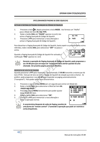 OPERAR COM CTCSS/DCS/EPCS


                          EPCS (ENHANCED PAGING & CODE SQUELCH)

ACTIVAR O SISTEMA DE PAGING AVANÇADO & CÓDIGO DE SQUELCH

1.      Pressione a tecla FW, depois pressione a tecla MODE. Isto fornece um “Atalho”
       para o Modo Set Item 95: SQL TYPE.
2.      Rodar o botão DIAL até “PAGER” aparece no ecrã; isto
       activa o Paging Avançado & Código de Squelch.
3.      Pressione a PTT para memorizar a nova alteração e
       activar o Paging Avançado & Código de Squelch.

Para desactivar o Paging Avançado & Código de Squelch, basta repetir os procedimentos acima
referidos, rodar o botão DIAL para seleccionar “OFF” no passo 2
acima.

Quando o Paging Avançado & Código de Squelch for activado a
notificação “PAG” aparece no ecrã.

             Durante a operação do Paging Avançado & Código de Squelch, pode programar o
             seu VX-8R para que um toque de “campainha”para alertar quando há uma
             chamada. Ver proxima pagina para mais detalhes.

RESPOSTA DE VOLTA DE PAGING
Quando pressionar a PTT para responder a uma chamada. O VX-8R transmite o mesmo par de
tons CTCSS. Este par de tons vai abrir o Código de Squelch da estação que está a chamar. Se
preferir, pode programar o seu VX-8R apra responder ao paging automaticamente
(“transpond”). Para poder activar esta caracteristica:

1.        Pressione e segure a tecla MENU por um segundo para entrar em Modo Set.
2.        Rodar o botão DIAL para seleccionar o Mod Set Item 66:
           PAGER ANS-BACK.
3.        Pressione a tecla MENU brevemente para poder ajustar
          deste Modo Set Item.
4.        Rodar o botão DIAL para seleccionar “ON”.
5.        Pressione a PTT para memorizar a nova alteração e
          voltar á operação normal.

             A caracteristica Resposta de volta de Paging constitui de
             uma forma de “remote control” (“comando”) operação que pode ser restricta a
             certas frequências.




     42
                                                                Manual de instruções VX-8R
 