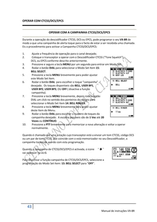 OPERAR COM CTCSS/DCS/EPCS


                     OPERAR COM A CAMPAINHA CTCSS/DCS/EPCS

Durante a operação do descodificador CTCSS, DCS ou EPCS, pode programar o seu VX-8R de
modo a que uma campainha de alerta toque para o facto de estar a ser recebida uma chamada.
Eis o procedimento para activar a Campainha CTCSS/DCS/EPCS:

1.      Ajuste a frequência de operação para o canal desejado.
2.      Coloque o transceptor a operar com o Descodificador CTCSS (“Tone Squelch”),
       DCS, ou EPCS conforme descrito anteriormente.
3.      Pressione e segure a tecla MENU por um segundo para entrar em Modo Set.
4.      Rodar o botão DIAL para seleccionar o Modo Set Item 15:
       BELL SELECT.
5.      Pressione a tecla MENU brevemente para poder ajustar
       este Modo Set Item.
6.      Rodar o botão DIAL para escolher o toque “campainha”
       desejado. Os toques disponíveis são BELL, USER BP1,
        USER BP2, USER BP3, OU OFF ( disactiva a função
        campainha).
7.      Pressione a tecla MENU brevemente, depois rode o botão
       DIAL um click no sentido dos ponteiros do relógio para
       seleccionar o Modo Set Item 14: BELL RINGER.
8.      Pressione a tecla MENU brevemente para poder ajustar
       deste Item do Menu.
9.      Rodar o botão DIAL para escolher o numero de toques da
        campainha desejado. A escolha possíveis são de 1 Vez até 20
        Vezes ou CONTÍNUO.
10.     Pressione a PTT brevemente para memorizar a nova alteração e voltar a operar
        normalmente.

Quando é chamado por uma estação cujo transceptor está a enviar um tom CTCSS, código DCS
ou um par de tom CTCSS, que coincide com o está memorizador no seu Descodificador, a
campainha tocará de acordo com esta programação.

Quando a campainha de CTCSS/DCS/EPCS é activada, o icone
vai aparecer no ecrã.

Para disactivar a função campainha de CTCSS/DCS/EPCS, seleccione a
programação do Modo Set Item: 15: BELL SELECT para “OFF”.




      43
                                                                Manual de instruções VX-8R
 