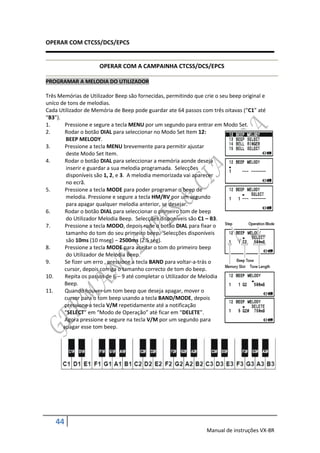 OPERAR COM CTCSS/DCS/EPCS


                      OPERAR COM A CAMPAINHA CTCSS/DCS/EPCS

PROGRAMAR A MELODIA DO UTILIZADOR

Três Memórias de Utilizador Beep são fornecidas, permitindo que crie o seu beep original e
uníco de tons de melodias.
Cada Utilizador de Memória de Beep pode guardar ate 64 passos com três oitavas (“C1” até
“B3”).
1.      Pressione e segure a tecla MENU por um segundo para entrar em Modo Set.
2.      Rodar o botão DIAL para seleccionar no Modo Set Item 12:
        BEEP MELODY.
3.      Pressione a tecla MENU brevemente para permitir ajustar
        deste Modo Set Item.
4.      Rodar o botão DIAL para seleccionar a memória aonde deseja
        inserir e guardar a sua melodia programada. Selecções
        disponíveis são 1, 2, e 3. A melodia memorizada vai aparecer
        no ecrã.
5.      Pressione a tecla MODE para poder programar o beep de
        melodia. Pressione e segure a tecla HM/RV por um segundo
        para apagar qualquer melodia anterior, se desejar.
6.      Rodar o botão DIAL para seleccionar o primeiro tom de beep
        do Utilizador Melodia Beep. Selecções disponíveis são C1 – B3.
7.      Pressione a tecla MODO, depois rode o botão DIAL para fixar o
        tamanho do tom do seu primeiro beep. Selecções disponíveis
        são 10ms (10 mseg) – 2500ms (2.5 seg).
8.      Pressione a tecla MODE para aceitar o tom do primeiro beep
        do Utilizador de Melodia Beep.
9.      Se fizer um erro , pressione a tecla BAND para voltar-a-trás o
       cursor, depois corriga o tamanho correcto de tom do beep.
10.     Repita os passos de 6 – 9 até completar o Utilizador de Melodia
       Beep.
11.     Quando houver um tom beep que deseja apagar, mover o
       cursor para o tom beep usando a tecla BAND/MODE, depois
       pressione a tecla V/M repetidamente até a notificação
       “SELECT” em “Modo de Operação” até ficar em “DELETE”.
       Agora pressione e segure na tecla V/M por um segundo para
       apagar esse tom beep.




    44
                                                                 Manual de instruções VX-8R
 