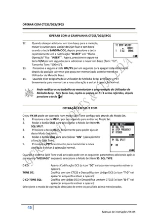 OPERAR COM CTCSS/DCS/EPCS


                        OPERAR COM A CAMPAINHA CTCSS/DCS/EPCS

12.        Quando desejar adicionar um tom beep para a melodia,
           mover o cursor para aonde desejar fixar o tom beep
           usando a tecla BAND/MODE, depois pressione a tecla
           repetidamente até a notificação “SELECT” em “Modo
           Operação” fica “INSERT”. Agora, pressione e segure na
           tecla V/M por um segundo para adicionar o novo tom beep (Tom: “C2”,
           Tamanho Tom: “500mS”).
13.         Pressione e segure a tecla HM/RV por um segundo para apagar toda informação
           depois da posição corrente que possa ter memorizado anteriormente no
           Utilizador de Melodia Beep.
14.         Quando tiver programado o Utilizador de Melodia Beep, pressione a PTT
           brevemente para memorizar a nova alteração e voltar á operação normal.

              Pode verificar o seu trabalho ao monotorizar a programação do Utilizador de
              Melodia Beep. Para fazer isso, repita os passos de 1 – 4 acima referidos, depois
              pressione a tecla FW.


                                   OPERAÇÃO EM SPLIT TOM

O seu VX-8R pode ser operado num modo Split Tone configurado através do Modo Set.
1.      Pressione a tecla MENU por um segundo para entrar no Modo Set.
2.      Rodar o botão DIAL para seleccionar o Modo Set Item 94:
       SQL SPLIT.
3.      Pressione a tecla MENU brevemente para poder ajustar
       deste Modo Set Item.
4.      Rodar o botão DIAL para seleccionar “ON” ( para permitir
       a função Split Tom).
5.      Pressione a PTT brevemente para memorizar a nova
       alteração e voltar á operação normal.

Quando o sistema Split Tone está activado pode ver os seguintes parametros adicionais após o
parametro “MESSAGE” enquanto selecciona o Modo Set Item 95: SQL TYPE:

D CD:                 Apenas Codificação DCS (o icon “DC” vai aparecer enquanto estiver a
                      operar).
TONE DC:              Codifica um tom CTCSS e Descodifica um código DCS ( o ícon “T-D” vai
                      aparecer enquanto estiver a operar).
D CD-TONE SQL:        Codifica um código DCS e Descodifica um tom CTCSS ( o ícon “D-T” vai
                      aparecer enquanto estiver a operar).
Seleccione o modo de operação desejado de entre os possíveis acima mencionados.




      45
                                                                    Manual de instruções VX-8R
 