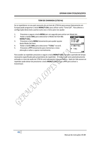 OPERAR COM CTCSS/DCS/EPCS


                               TOM DE CHAMADA (1750 Hz)

Se os repetidores no seu país necessita de um tom de 1750-Hz para acesso (tipicamente em
Europa) pode programar a tecla MONI/T-CALL para utilizar como “Tone Call”. Para alterar a
configuração desta tecla usamos outra vez o menu para nos ajudar.

1.      Pressione e segure a tecla MENU por um segundo para entrar em Modo Set.
2.      Rodar o botão DIAL para seleccionar o Modo Set Item 61:
       MONI/T-CALL.
3.      Pressione a tecla MENU brevemente para poder ajustar
       deste Modo Set Item.
4.      Rodar o botão DIAL para seleccionar “T-CALL” no ecrã.
5.      Pressione a PTT brevemente para memorizar a nova
       alteração e voltar a operar normalmente.

Para aceder ao repetidor pressione e segure a tecla MONI/T-CALL durante o periodo de tempo
necessário especificado pelo proprietário do repetirdor. O transmissor será automaticamente
activado e o tom de áudio de 1750 Hz será sobreposto á sua portadora. Após ter tido acesso ao
repetidor pode deixar de pressionar a tecla MONI/T-CALL, e use a PTT para activar o
transmissor.




     46
                                                                 Manual de instruções VX-8R
 
