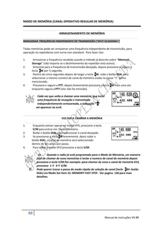 MODO DE MEMÓRIA (CANAL OPERATIVO REGULAR DE MEMÓRIA)


                                ARMAZENAMENTO DE MEMÓRIA

ARMAZENAR FREQUÊNCIAS INDEPENDENTE DE TRANSMISSÃO (“SPLIT OCASIONAL”)

Todas memórias pode ser armazenar uma frequência independente de transmissão, para
operação no repetidores com turno non-standard. Para fazer isto:

1.         Armazenar a frequência recebida usando o método já descrito sobre “Memory
          Storage” (não importa se o deslinhamento do repetidor está activo).
2.         Sintonize para a frequência de transmissão desejado, depois pressione e segure a
          tecla FW por ½ segundo.
3.         Dentro de cinco segundos depois de largar a tecla FW, rode o botão DIAL para
          seleccionar a mesmo numero de canal de memória usada no passo “1” acima
          mencionado.
4.         Pressione e segure a PTT, depois brevemente pressione a tecla FW mais uma vez
          enquanto segura a PTT (isto não faz emissão).

              Cada vez que volta a chamar uma memória, que inclui
              uma frequência de recepção e transmissão
              independentemente armazenada, a indicação “ ”
             vai aparecer no ecrã.


                                  VOLTAR A CHAMAR A MEMÓRIA

1.         Enquanto estiver operar no modo VFO, pressione a tecla
          V/M para entrar em modo Memória.
2.         Rodar o botão DIAL para seleccionar o canal desejado.
3.         Se pressionar a tecla FW brevemente, dpois rodar o
          botão DIAL, o canal de memória será seleccionado
          dentro de 10 canais por passo.
4.         Para voltar a modo VFO pressione a tecla V/M.

              1)      Quando o radio já está programado para o Modo de Memória, um maneira
             facíl de chamar de novo memórias é teclar o numero de canal de memória depois
             pressione a tecla V/M.Por exemplo: para chamar de novo o canal de memória #14,
             pressione 1 4 V/M.
     2)      Pode querer trocar o passo do modo rápido de seleção de canal (tecla FW+ botão
             DIAL) via Modo Set Item 52: MEMORY FAST STEP. Ver pagina 150 para mais
             detalhes.




     49
                                                                    Manual de instruções VX-8R
 