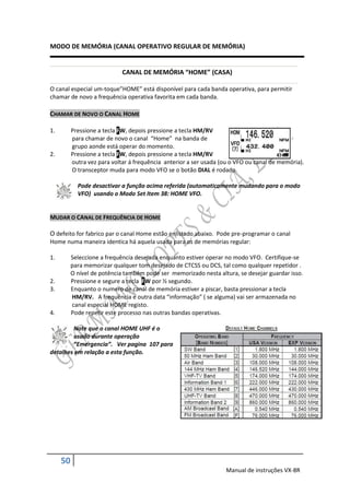 MODO DE MEMÓRIA (CANAL OPERATIVO REGULAR DE MEMÓRIA)


                             CANAL DE MEMÓRIA “HOME” (CASA)

O canal especial um-toque”HOME” está disponível para cada banda operativa, para permitir
chamar de novo a frequência operativa favorita em cada banda.

CHAMAR DE NOVO O CANAL HOME

1.        Pressione a tecla FW, depois pressione a tecla HM/RV
          para chamar de novo o canal “Home” na banda de
          grupo aonde está operar do momento.
2.        Pressione a tecla FW, depois pressione a tecla HM/RV
          outra vez para voltar á frequência anterior a ser usada (ou o VFO ou canal de memória).
          O transceptor muda para modo VFO se o botão DIAL é rodado.

            Pode desactivar a função acima referida (automaticamente mudando para o modo
            VFO) usando o Modo Set Item 38: HOME VFO.


MUDAR O CANAL DE FREQUÊNCIA DE HOME

O defeito for fabrico par o canal Home estão enlistado abaixo. Pode pre-programar o canal
Home numa maneira identica há aquela usada para os de memórias regular:

1.        Seleccione a frequência desejada enquanto estiver operar no modo VFO. Certifique-se
          para memorizar qualquer tom desejado de CTCSS ou DCS, tal como qualquer repetidor .
          O nível de potência também pode ser memorizado nesta altura, se desejar guardar isso.
2.        Pressione e segure a tecla FW por ½ segundo.
3.        Enquanto o numero de canal de memória estiver a piscar, basta pressionar a tecla
          HM/RV. A frequência e outra data “informação” ( se alguma) vai ser armazenada no
          canal especial HOME registo.
4.        Pode repetir este processo nas outras bandas operativas.

        Note que o canal HOME UHF é o
        usado durante operação
        “Emergencia”. Ver pagina 107 para
detalhes em relação a esta função.




     50
                                                                   Manual de instruções VX-8R
 