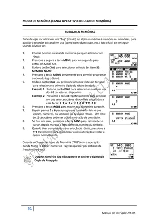 MODO DE MEMÓRIA (CANAL OPERATIVO REGULAR DE MEMÓRIA)


                                    ROTULAR AS MEMÓRIAS

Pode desejar por adicionar um “Tag” (rótulo) em alpha-numérico á memória ou memórias, para
auxiliar a recordar do canal em uso (como nome dum clube, etc.) Isto é fácil de conseguir
usando o Modo Set.

1.        Chamar de novo o canal de memória que quer adicionar um
          rótulo.
2.        Pressione e segure a tecla MENU paor um segundo para
          entrar em Modo Set.
3.        Rodar o botão DIAL para seleccionar o Modo Set Item 53:
          MEMORY NAME.
4.        Pressione a tecla MENU brevemente para permitir programar
          o nome do tag (rótulo).
5.        Rodar o botão DIAL , ou pressione uma das teclas no teclado,
          para seleccionar o primeiro digito do rótulo desejado.
          Exemplo 1: Rodar o botão DIAL para seleccionar qualquer um
                      dos 61 caractéres disponíveis.
          Exemplo 2: Pressione a tecla 8 repetetivamente para accionar
                      um dos sete caractéres disponíveis associados a
                      essa tecla: t  u  v  T  U  V  8
6.        Pressione a tecla MODE para mover para o proximo caractér.
7.        Repetir passos 5 e 6 para programar o resto das letras que
          sobram, numeros, ou simbolos do desejado rótulo. Um total
          de 16 caractéres pode ser usado na criação de um rótulo.
8.        Se fizer um erro , pressione a tecla BAND para retroceder o
          cursor, depois marque a letra correcta, numero ou simbolo.
9.        Quando tiver completado a sua criação do rótulo, pressione a
          PTT brevemente para memorizar a nova alteração e voltar a
          operar normalmente.

Durante o Chamar de Novo de Memória (“MR”) com a operação
Banda Mono , o alpha –numérico Tag vai aparecer por debaixo da
frequência no ecrã.

            O alpha-numérico Tag não aparece se activar a Operação
            Dupla de Recepção.




     51
                                                                  Manual de instruções VX-8R
 