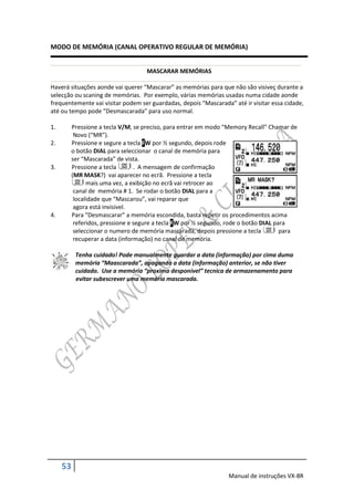 MODO DE MEMÓRIA (CANAL OPERATIVO REGULAR DE MEMÓRIA)


                                     MASCARAR MEMÓRIAS

Haverá situações aonde vai querer “Mascarar” as memórias para que não são visiveç durante a
selecção ou scaning de memórias. Por exemplo, várias memórias usadas numa cidade aonde
frequentemente vai visitar podem ser guardadas, depois “Mascarada” até ir visitar essa cidade,
até ou tempo pode “Desmascarada” para uso normal.

1.        Pressione a tecla V/M, se preciso, para entrar em modo “Memory Recall” Chamar de
           Novo (“MR”).
2.        Pressione e segure a tecla FW por ½ segundo, depois rode
          o botão DIAL para seleccionar o canal de memória para
          ser “Mascarada” de vista.
3.        Pressione a tecla       . A mensagem de confirmação
          (MR MASK?) vai aparecer no ecrã. Pressione a tecla
                mais uma vez, a exibição no ecrã vai retrocer ao
           canal de memória # 1. Se rodar o botão DIAL para a
           localidade que “Mascarou”, vai reparar que
           agora está invisivel.
4.        Para “Desmascarar” a memória escondida, basta repetir os procedimentos acima
           referidos, pressione e segure a tecla FW por ½ segundo, rode o botão DIAL para
           seleccionar o numero de memória mascarada, depois pressione a tecla         para
           recuperar a data (informação) no canal de memória.

           Tenha cuidado! Pode manualmente guardar a data (informação) por cima duma
           memória “Maascarada”, apagando a data (informação) anterior, se não tiver
           cuidado. Use a memória “proxima desponível” tecnica de armazenamento para
           evitar subescrever uma memória mascarada.




     53
                                                                  Manual de instruções VX-8R
 