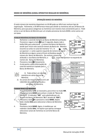 MODO DE MEMÓRIA (CANAL OPERATIVO REGULAR DE MEMÓRIA)


                              OPERAÇÃO BANCO DE MEMÓRIA

O vasto número de memórias disponíveis no VX-8R pode ser dificil sem nenhum tipo de
organização. Felizmente, o VX-8R fornece meios para dividir as memórias até aos 24 Bancos de
Memória, para que possa categorizar as memórias num maneira mais conveniente para si. Pode
entrar e sair do Banco de Memória por um simples pressionar da tecla BAND, como vamos ver
em baixo.

ATRIBUIR MEMÓRIAS AO BANCO DE MEMÓRIA
1.     Rechamar o canal de memória ao Banco de Memória atribuido.
2.     Pressione e segure a tecla FW por ½ segundo, depois rode o
       botão DIAL para seleccionar o número de Banco de Memória
       aonde quer incluir este canal (O número de Banco de Memóra
       encontra-se antes no canal de memória “1”). O            ícone
       vai aparecer o canto superior esquerdo do número do Banco
       de Memória se alguns canais já foram atribuidosa aquele
       número do Banco de Memória. (Se nenhum número foi
       atribuido a esse Banco de Memória, o             ícone vai aparecer na esquerda do
       número do Banco de Memória).
3.     Pressione a tecla FW brevemente.
4.     A este ponto a data (informação) do
       canal de memória é copiado para o
       Banco de Memória.

           1) Pode atribuir um canal de
        memória em vários Bancos de
        Memória.
   2) Os canasis de memória PMS (L1/U1 até
      L50/U50) não pode ser atribuido a
              um Banco de Memória.

CHAMAR BANCO DE MEMÓRIA
1.   Pressione a tecla V/M, se necessário, para entrar no modo MR.
2.   Pressione a tecla BAND para activar o modo de “Banco de
     Memória”. O indicador “MR” será substituido por um
     numero do Banco de Memória (“B 1” através de “B24”).
3.   Pressione a tecla FW e pressione a tecla BAND, depois
     rode o botão DIAL para seleccionar o Banco de Memória
     desejado.
4.   Pressione a tecla BAND. Agora, à medida que vai
     rodando o botão DIAL, irá reparar que apenas consegue
     seleccionar canais de memórias no corrente Banco de
     Memória.




   54
                                                                Manual de instruções VX-8R
 