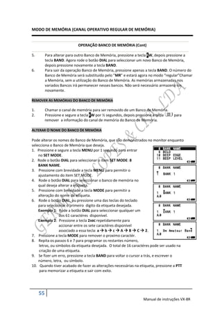 MODO DE MEMÓRIA (CANAL OPERATIVO REGULAR DE MEMÓRIA)


                            OPERAÇÃO BANCO DE MEMÓRIA (Cont)

5.        Para alterar para outro Banco de Memória, pressione a tecla FW, depois pressione a
          tecla BAND. Agora rode o botão DIAL para seleccionar um novo Banco de Memória,
          depois pressione novamente a tecla BAND.
6.        Para sair da operação Banco de Memória, pressione apenas a tecla BAND. O número do
          Banco de Memória será substituido pelo “MR” e estará agora no modo “regular”Chamar
          a Memória, sem a utilização do Banco de Memória. As memórias armazenadas nos
          variados Bancos irá permanecer nesses bancos. Não será necessário armazená-los
          novamente.

REMOVER AS MEMÓRIAS DO BANCO DE MEMÓRIA

1.        Chamar o canal de memória para ser removido de um Banco de Memória.
2.        Pressione e segure a tecla FW por ½ segundos, depois pressione a tecla   para
          remover a informação do canal de memória do Banco de Memória.

ALTERAR O NOME DO BANCO DE MEMÓRIA

Pode alterar os nomes do Banco de Memória, que são demonstrados no monitor enquanto
selecciona o Banco de Memória que deseja.
1. Pressione e segure a tecla MENU por 1 segundo para entrar
    no SET MODE.
2. Rode o botão DIAL para seleccionar o item SET MODE: 8
    BANK NAME.
3. Pressione com brevidade a tecla MENU para permitir o
    ajustamento do item SET MODE.
4. Rode o botão DIAL para seleccionar o banco de memória no
    qual deseja alterar a etiqueta.
5. Pressione com brevidade a tecla MODE para permitir a
    alteração do nome da etiqueta.
6. Rode o botão DIAL, ou pressione uma das teclas do teclado
    para seleccionar o primeiro digito da etiqueta desejada.
    Exemplo 1: Rode a botão DIAL para seleccionar qualquer um
                 dos 61 caractéres disponível.
    Exemplo 2: Pressione a tecla 2ABC repetidamente para
                 accionar entre os sete caractéres disponível
                 associado a essa tecla: a  b  c  A  B  C  2.
7. Pressione a tecla MODE para remover o proximo caractér.
8. Repita os passos 6 e 7 para programar os restantes número,
    letras, ou simbolos da etiqueta desejada. O total de 16 caractéres pode ser usado na
    criação de uma etiqueta.
9. Se fizer um erro, pressione a tecla BAND para voltar o cursor a trás, e escrever o
    número, letra, ou símbolo.
10. Quando tiver acabado de fazer as alterações necessárias na etiqueta, pressione a PTT
    para memorizar a etiqueta e sair com exito.




     55
                                                                 Manual de instruções VX-8R
 