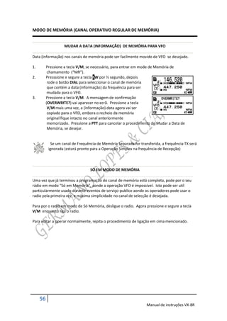 MODO DE MEMÓRIA (CANAL OPERATIVO REGULAR DE MEMÓRIA)


                    MUDAR A DATA (INFORMAÇÃO) DE MEMÓRIA PARA VFO

Data (informação) nos canais de memória pode ser facilmente movido de VFO se desejado.

1.        Pressione a tecla V/M, se necessário, para entrar em mode de Memória de
           chamamento (“MR”).
2.        Presssione e segure a tecla FW por ½ segundo, depois
           rode o botão DIAL para seleccionar o canal de memória
           que contém a data (informação) da frequência para ser
           mudada para o VFO.
3.        Pressione a tecla V/M. A mensagem de confirmação
          (OVERWRITE?) vai aparecer no ecrã. Pressione a tecla
           V/M mais uma vez, a (informação) data agora vai ser
           copiado para o VFO, embora o recheio da memória
           original fique intacto no canal anteriormente
           memorizado. Pressione a PTT para cancelar o procedimento de Mudar a Data de
           Memória, se desejar.


            Se um canal de Frequência de Memória Separada for transferida, a frequência TX será
           ignorada (estará pronto para a Operação Simplex na frequência de Recepção)



                                  SÓ EM MODO DE MEMÓRIA

Uma vez que já terminou a programação do canal de memória está completa, pode por o seu
rádio em modo “Só em Memória”, aonde a operação VFO é impossivel. Isto pode ser utíl
particularmente usado durante eventos de serviço-publíco aonde os operadores pode usar o
radio pela primeira vez, e máxima simplicidade no canal de selecção é desejada.

Para por o radio em modo de Só Memória, desligue o radio. Agora pressione e segure a tecla
V/M enquanto liga o radio.

Para voltar a operar normalmente, repita o procedimento de ligação em cima mencionado.




     56
                                                                  Manual de instruções VX-8R
 