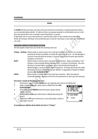 SCANNING

                                          GERAL


O VX-8R permite que faça scan dos canais de memória unicamente, a banda operativa inteira,
ou uma porção dessa banda. O radio vai fazer uma pausa quando é confrontado com um sinal,
para que possa falar com a estação nessa frequênçia, se quiser.
A operação com o scan é basicamente a mesma para cada um dos modos acima descritos.
Antes de começar verifique como pretende que o scanner recomeçe o scan após ter encontrado
um sinal.

ESCOLHER O MODO DE RECOMEÇO DO SCAN
Há três opções disponíveis do modo de recomeço do scan:

2.0seg – 10.0seg: Neste modo o scanner pára num sinal que encontre e manter-se-á aí pelo
                  periodo de tempo escolhido no modo de recomeço de scan. Se não desligar o
                  scanner nesse periodo de tempo, o scanner recomrçará mesmo que existam
                  estações a transmitir.
BUSY:             Neste modo o scanner pára num sinal que encontre. Após a portadora “cair”
                  porque a outra estação deixou de transmitir, o scanner recomeçará. No caso
                  de haver uma portadora constante como transmissão da Estação de
                  Meteorologia, o scanner ficará nesta frequência. O tempo de atraso do modo
                  Recomeço do Scan é de (intervalo por defeito: 2 segundos) é fixado no Modo
                  Set Item 82: SCAN RE-START.
HOLD:             Neste modo o scanner pára num sinal que encontre. Não recomeçará
                  automáticamente, tem que reiniciá-lo manualmente se quer que ele recomçe.

Para fixar o modo de Recomeço do Scan:
1.      Pressione e segure a tecla MENU por um segundo para entrar em Modo Set.
2.      Rode o botão DIAL para seleccionar o Modo Set Item 83:
        SCAN RESUME.
3.      Pressione a tecla MENUbrevemente para ajustar deste
         Modo Set Item.
4.      Rode o botão DIAL para seleccionar o Modo Recomeço do
         Scan.
5.      Pressione a PTT para memorizar a nova alteração e voltar á
         operação normal.

O condição por defeito deste Modo Set Item é “5.0seg”.




   61
                                                               Manual de instruções VX-8R
 