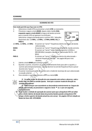 SCANNING


                                     SCANNING NO VFO

Este modo permite que faça scan no VFO.
1.     Seleccione o modo VFO ao pressionar a tecla V/M, se necessário.
2.     Pressione e segure a tecla BAND, depois rode o botão DIAL
       enquanto segure a tecla BAND (a largura da banda corrente
       para o scanner VFO vai aparecer no ecrã) para
       seleccionar a largura da banda para o scanner VFO. Selecções
       disponíveis são  1 MHz,  2 MHz,  5 MHz, BAND, ALL, e
       PMD-X.
 1 MHz,  2 MHz,  5 MHz: O scanner vai “varrer” frequências dentro da largura da banda
                                seleccionadas.
BAND:                          O scanner vai “varrer” frequências somente na banda corrente.
ALL:                           O scanner vai “varrer” todas frequências entre 1.8 MHz e
                               999.999 MHz ( excepto a Banda de Transmissão FM 76 – 107
                               MHz).
PMS-X:                         O scanner vai “varrer” frequências dentro do seleccionado –
                                corrente frequência PMS par . Ver pagina 68 para mais
                                detalhes.
3.     Liberte a tecla BAND para começar o scan.
4.     Quando o scanner, encontrar um sinal suficientemente forte para abrir o squelch, o
        scanner pára temporariamente; o ponto decimal no ecrã da frequência ficará a piscar
        durante esta “pausa”.
5.     O scanner recomeçará então de acordo com o modo de recomeço de scan seleccionado
        na secção anterior.
6.     Para cancelar o scanning pressione a PTT ou a tecla V/M.

          1) Se quser mudar de direcção do scan enquanto este estiver a decorrer, rode o
      botão DIAL um click no sentido oposto. Verá que o scanner muda de direcção no
      sentido descendente!
          2) Pode começar scan ascendente ou descendente anteriormente na largura da
      banda seleccionada, ao pressionar e segurar a tecla  ou  por um segundo,
      repectivamente.
   3) Pode mudar o método de operação do scanner para que a frequência VFO vai saltar
      para a limite inferior da banda baixa da proxima banda quando a frequência VFO
      atinge o limite superior da banda actual (ou vice versa). Ver pagina 159 em relação ao
      Modo Set Item 105: VFO MODE.




   63
                                                                Manual de instruções VX-8R
 
