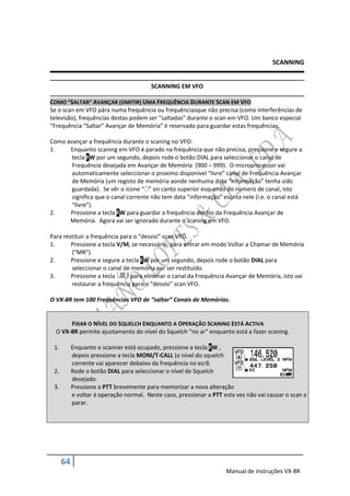 SCANNING


                                         SCANNING EM VFO

COMO “SALTAR” AVANÇAR (OMITIR) UMA FREQUÊNCIA DURANTE SCAN EM VFO
Se o scan em VFO pára numa frequência ou frequênciasque não precisa (como interferências de
televisão), frequências destas podem ser “saltadas” durante o scan em VFO. Um banco especial
“Frequência “Saltar” Avançar de Memória” é reservado para guardar estas frequências.

Como avançar a frequência durante o scaning no VFO:
1.    Enquanto scaning em VFO é parado na frequência que não precisa, pressione e segure a
       tecla FW por um segundo, depois rode o botão DIAL para seleccionar o canal de
       Frequência desejada em Avançar de Memória (900 – 999). O microprocessor vai
       automaticamente seleccionar o proximo disponível “livre” canal de Frequência Avançar
       de Memória (um registo de memória aonde nenhuma data “informação” tenha sido
       guardada). Se vêr o icone “” on canto superior esquerdo do numero de canal, isto
       significa que o canal corrente não tem data “informação” escrita nele (i.e. o canal está
       “livre”).
2.    Pressione a tecla FW para guardar a frequência dentro da Frequência Avançar de
      Memória. Agora vai ser ignorado durante o scaning em VFO.

Para restituir a frequência para o “desvio” scan VFO.
1.      Pressione a tecla V/M, se necessário, para entrar em modo Voltar a Chamar de Memória
        (“MR”).
2.      Pressione e segure a tecla FW por um segundo, depois rode o botão DIAL para
        seleccionar o canal de memória par ser restituído.
3.      Pressione a tecla       para eliminar o canal da Frequência Avançar de Memória, isto vai
        restaurar a frequência para o “desvio” scan VFO.

O VX-8R tem 100 Frequências VFO de “saltar” Canais de Memórias.


       FIXAR O NÍVEL DO SQUELCH ENQUANTO A OPERAÇÃO SCANING ESTÁ ACTIVA
  O VX-8R permite ajustamento do nível do Squelch “no ar” enquanto está a fazer scaning.

 1.        Enquanto o scanner está ocupado, pressione a tecla FW ,
           depois pressione a tecla MONI/T-CALL (o nível do squelch
           corrente vai aparecer debaixo da frequência no ecrã.
 2.        Rode o botão DIAL para seleccionar o nível de Squelch
           desejado.
 3.        Pressione a PTT brevemente para memorizar a nova alteração
           e voltar á operação normal. Neste caso, pressionar a PTT esta vez não vai causar o scan a
           parar.




      64
                                                                     Manual de instruções VX-8R
 