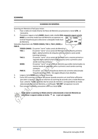 SCANNING


                                  SCANNING EM MEMÓRIA

Scanning em Memória é facíl para iniciar:
1.     Fixar o rádio em modo Chamar de Novo de Memória ao pressionar a tecla V/M, se
        necessário.
2.     Pressione e segure a tecla BAND, depois rode a botão DIAL enquanto segura a tecla
       BAND ( o corrente modo Scan de Memória vai aparecer no
       ecrã da frequência) para seleccionar o desejado modo Scan
       de Memória.
Selecções disponíveis são TODOS CANAIS, TAG 1, TAG 2, BAND, e
PMS-X.
       TODOS CANAIS: O scanner “varre” todos canais de Memória.
       TAG 1:            O scanner “varre” só os canais de Memória com o mesmo primeiro
                         digíto alpha/numérico de etiqueta como o primeiro canal aonde
                         scanning começou.
       TAG 2:            O scanner “varre” só os canais de Memória com o mesmo primeiro e
                          segundo digíto alpha/numérico de etiqueta como o primeiro canal
                          aonde scanning começou.
       BAND:             O scanner “varre” só os canais de Memória que estão memorizados no
                          mesmo banda de operação como o primeiro canal aonde scanning
                          começou.
       PMX-X:            O scanner vai “varrer” frequências dentro do corrente-seleccionado
                          frequências de par PMS. Ver pagina 68 para mais detalhes.
3.     Largue a tecla BAND para começar scanning.
4.     Como VFO scanning, o scanner vai pausar quando encontra um sinal forte sufficiente
        para abrir o squelch; depois vai retornar ao scanning de accordo com o modo Retornar-
        Scan anterior fixado. Quando não há canais de memória correspondente ao modo
        seleccionado de Scan de Memória, o notificação “MS ERR” vai aparecer no ecrã.
5.     Para cancelar scanning, presssione a PTT ou a tecla V/M.


         Pode iniciar o scanning no Modo anterior seleccionando o Scan de Memória ao
         pressionar e segurar ambas as teclas  ou  por um segundo.




   65
                                                                Manual de instruções VX-8R
 