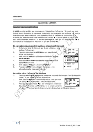 SCANNING


                                   SCANNING EM MEMÓRIA

SCAN PREFERENCIAL NAS MEMÓRIAS

O VX-8R permite também que construa uma “Lista de Scan Preferencial “ de canais que pode
marcar dentro do sistema de memórias. Estes canais são designados por um ícone “” a piscar
quando os tiver seleccionado um a um para a Lista de Scan Preferencial. Quando iniciar o
scanning nas memórias num canal marcado com o ícone “” a piscar, apenas os canais com
esse ícone serão lidos pelo scan. Se iniciar o scanning num canal que não possua o ícon “” o
scanner vai ler todos os canais incluindo os que têm o ícone “”.

Eis o procedimento para construir e utilizar a Lista de Scan Preferencial:
1.      Rechamar o Canal de Memória que deseja adicionar á Lista
         de Scan Preferencial.
2.      Pressione e segure a tecla MENU por um segundo para
         entrar em Modo Set.
3.      Rode o botão DIAL para seleccionar o Modo Set Item 55:
         MEMORY SKIP.
4.      Pressione a tecla MENU brevemente para poder ajustar
         deste Modo Set Item.
5.      Rode o botão DIAL para seleccionar “ONLY”.
6.      Pressione a PTT brevemente para memorizar a nova
         alteração e voltar á operação normal.

Para iniciar o Scan Preferencial nas Memórias:
1.      Pressione a tecla V/M brevemente para entrar em modo Rechamar o Canal de Memória
         (“MR”), se não estiver já a usar as memórias.
2.      Rode o botão DIAL para seleccionar qualquer canal que tiver
         um ícone “” a piscar junto a um numero de canal.
3.      Pressione e segure a tecla / por um segundo para iniciar
         Scanning Preferencial nas Memórias. Só os canais que tenha
         um ícone “” a piscar pendente a um numero de canal vai ser lido pelo scanner.




    67
                                                                   Manual de instruções VX-8R
 