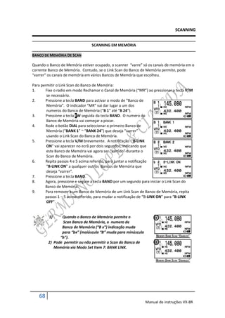 SCANNING


                                SCANNING EM MEMÓRIA

BANCO DE MEMÓRIA DE SCAN

Quando o Banco de Memória estiver ocupado, o scanner “varre” só os canais de memória em o
corrente Banco de Memória. Contudo, se o Link Scan do Banco de Memória permite, pode
“varrer” os canais de memória em vários Bancos de Memória que escolheu.

Para permitir o Link Scan do Banco de Memória:
1.     Fixe o radio em modo Rechamar o Canal de Memória (“MR”) ao pressionar a tecla V/M
        se necessário.
2.     Pressione a tecla BAND para activar o modo de “Banco de
        Memória”. O indicador “MR” vai dar lugar a um dos
        numeros do Banco de Memória (“B 1” até “B 24”).
3.     Pressione a tecla FW seguida da tecla BAND. O numero do
        Banco de Memória vai começar a piscar.
4.     Rode o botão DIAL para seleccionar o primeiro Banco de
        Memória (“BANK 1” ~ “BANK 24”) que deseja “varrer”
        usando o Link Scan do Banco de Memória.
5.     Pressione a tecla V/M brevemente. A notificação “B-LINK
        ON” vai aparecer no ecrã por dois segundos, indicando que
        este Banco de Memória vai agora ser “varrido” durante o
        Scan do Banco de Memória.
6.     Repita passos 4 e 5 acima referido, para juntar a notificação
        “B-LINK ON” a qualquer outros Bancos de Memória que
        deseja “varrer”.
7.     Pressione a tecla BAND.
8.     Agora, pressione e segure a tecla BAND por um segundo para iniciar o Link Scan do
       Banco de Memória.
9.     Para remover a um Banco de Memória de um Link Scan de Banco de Memória, repita
       passos 1 – 5 acima referido, para mudar a notificação de “B-LINK ON” para “B-LINK
        OFF”.


         1)    Quando o Banco de Memória permite o
                Scan Banco de Memória, o numero de
               Banco de Memória (“B x”) indicação muda
               para “bx” (maiúscula “B” muda para minúscula
              “b”).
        2) Pode permitir ou não permitir o Scan do Banco de
           Memória via Modo Set Item 7: BANK LINK.




   68
                                                              Manual de instruções VX-8R
 