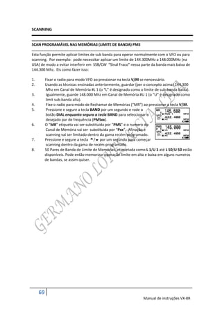 SCANNING


SCAN PROGRAMÁVEL NAS MEMÓRIAS (LIMITE DE BANDA) PMS

Esta função permite aplicar limites de sub banda para operar normalmente com o VFO ou para
scanning. Por exemplo: pode necessitar aplicar um limite de 144.300MHz a 148.000MHz (na
USA) de modo a evitar interferir em SSB/CW “Sinal Fraco” nessa parte da banda mais baixa de
144.300 Mhz. Eis como fazer isso:

1.        Fixar o radio para modo VFO ao pressionar na tecla V/M se nencessário.
2.        Usando as técnicas ensinadas anteriormente, guardar (per o concepto acima) 144.300
          Mhz em Canal de Memória #L 1 (o “L” é designado como o limite de sub-banda baixa).
3.         Igualmente, guarde 148.000 Mhz em Canal de Memória #U 1 (o “U” é designado como
          limit sub-banda alta).
4.         Fixe o radio para modo de Rechamar de Memórias (“MR”) ao pressionar a tecla V/M.
5.         Pressione e segure a tecla BAND por um segundo e rode o
          botão DIAL enquanto segura a tecla BAND para seleccionar o
          desejado par de frequência (PMSxx).
6.        O “MR” etiqueta vai ser substituida por “PMS” e o numero do
          Canal de Memória vai ser substituida por “Pxx”. Afinação e
          scanning vai ser limitado dentro da gama recém-programado.
7.        Pressione e segure a tecla / por um segundo para começar
          scanning dentro da gama de recém-programado.
8.        50 Pares de Banda de Limite de Memórias, etiquetada como L 1/U 1 até L 50/U 50 estão
          disponíveis. Pode então memorizar operação limite em alta e baixa em alguns numeros
          de bandas, se assim quiser.




     69
                                                                  Manual de instruções VX-8R
 