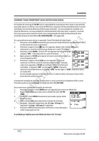 SCANNING


SCANNING “CANAL PRIORITÁRIO” (DUAL WATCH) (VIGIA DUPLA)

As funções de scanning do VX-8R inclui a capacidade de scanning em dois canais o que permite
que pode operar no VFO ou num Canal de Memória, enquanto verifica periodicamente se existe
actividade num Canal de Memória definito pelo utilizador. Se uma estação for recebida num
Canal de Memória, e se essa estação for suficientemente forte para abrir o squelch, o scanner
fará uma pausa nesse canal de acordo com a programação de modo de Recomeço de Scan
escolhido através do Item Menu 83: SCAN RESUME. Ver pagina 60.

Eis o procedimento para activar a operação Canal Prioridade de Vigía Dupla:
1.      Pressione a tecla V/M brevemente para entra em modo Rechamar de Memórias (“MR”),
         se não estiver já a usar as memórias.
2.      Pressione e segure a tecla FW por um segundo, depois rode o botão DIAL para
         seleccionar o canal de memória que deseja ser o canal “Prioritário”.
3.      Pressione a tecla BAND. O ícone “P” vai aparecer do lado direito da
         etiqueta “MR”, indicando esse é o canal Prioritário.
4.      Agora prepare o VX-8R para operar em outro canal de memória, ou
         numa frequência VFO.
5.      Pressione e segure a tecla V/M por um segundo. O ecrã vai
         continuar no VFO ou canal de memória seleccionado. Contudo,
         cada cinco segundos o VX-8R vai verificar o Canal Prioritário por
         actividade. A etiqueta “MR” vai dar lugar a “MDW” enquanto
         opera em Canal Memória ou a etiqueta “VFO” vai dar lugar a “VDW” enquanto opera
         no modo VFO.
6.      Se uma estação aparece no Canal Prioritário, o radio vai fazer uma pausa nesse canal,
        como descrito anteriormente.

O tempo de recepção de intervalo (razão) entre o canal corrente (ou frequência VFO) e canal
Prioritário pode ser personalizada via Modo Set Item 72: PRI TIME.

Para memorizar o tempo de recepção de intervalo:
1.     Pressione e segure a tecla MENU por um segundo para entrar em Modo Set.
2.     Rode o botão DIAL para seleccionar o Modo Set Item 72: PRI
       TIME.
3.     Pressione a tecla MENU brevemente para poder ajustar deste
       Modo Set Item.
4.     Rode o botão DIAL para seleccionar o tempo de intervalo
       desejado. Selecções disponíveis são: 0.1 seg – 0.9 seg (0.1
       seg/step) e 1.0 seg – 10.0 seg (0.5 seg/step).
5.     Pressione a PTT brevemente para memorizar a nova alteração e
       voltar á operação normal.

A condição por defeito para este Modo Set Item é de “5.0 seg”.




    70
                                                                 Manual de instruções VX-8R
 