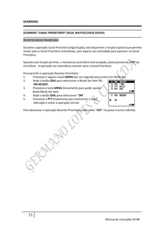 SCANNING


SCANNING “CANAL PRIORITÁRIO” (DUAL WATCH) (VIGIA DUPLA)

REVERTER MODO PRIORITÁRIO

Durante a operação Canal Prioritário (Vigia Dupla), está disponível a função especial que permite
mover para o Canal Prioritário instantâneo, sem esperar por actividade para aparecer no Canal
Prioritário.

Quando esta função permite, e monitorizar prioritário está ocupado, basta pressionar a PTT do
microfone. A operação vai instantâneo reverter para o Canal Prioritário.

Para permitir a operação Reverter Prioritário:
1.     Pressione e segure a tecla MENU por um segundo para entrar em Modo Set.
2.     Rode o botão DIAL para seleccionar o Modo Set Item 71:
        PRI REVERT.
3.     Pressione a tecla MENU brevemente para poder ajustar
       deste Modo Set Item.
4.     Rode o botão DIAL para seleccionar “ON”.
5.     Pressione a PTT brevemente para memorizar a nova
        alteração e voltar á operação normal.

Para desactivar a operação Reverter Prioritário, seleccione “OFF” no passo 4 acima referido.




    71
                                                                   Manual de instruções VX-8R
 