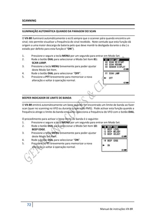 SCANNING


ILUMINAÇÃO AUTOMÁTICA QUANDO DA PARAGEM DO SCAN

O VX-8R iluminará automáticamente o ecrã sempre que o scanner pára quando encontra um
sinal; isto permite visualizar a frequência do sinal recebido. Note contudo que esta função dá
origem a uma maior descarga da bateria pelo que deve mantê-la desligada durante o dia ( o
estado por defeito para esta função é “ON”).

1.        Pressione e segure a tecla MENU por um segundo para entrar em Modo Set.
2.        Rode o botão DIAL para seleccionar o Modo Set Item 81:
          SCAN LAMP.
3.        Pressione a tecla MENU brevemente para poder ajustar
          deste Modo Set Item.
4.        Rode o botão DIAL para seleccionar “OFF”.
5.        Pressione a PTT brevemente para memorizar a nova
          alteração e voltar á operação normal.




BEEPER INDICADOR DE LIMITE DE BANDA

O VX-8R emitirá automáticamente um beep quando for encontrado um limite de banda ao fazer
scan (quer no scanning no VFO ou durante a operação PMS). Pode activar esta função quando a
frequência atinge o limite da banda enquanto selecciona a frequência do VFO com o botão DIAL.

O procedimento para activar o beep limite de banda é o seguinte:
1.     Pressione e segure a tecla MENU por um segundo para entrar em Modo Set.
2.     Rode o botão DIAL para seleccionar o Modo Set Item 10:
       BEEP EDGE.
3.     Pressione a tecla MENU brevemente para poder ajustar
       deste Modo Set Item.
4.     Rode o botão DIAL para seleccionar “ON”.
5.     Pressione a PTT brevemente para memorizar a nova
       alteração e voltar á operação normal.




     72
                                                                   Manual de instruções VX-8R
 