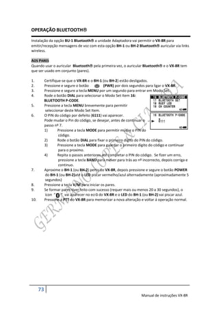 OPERAÇÃO BLUETOOTH

Instalação da opção BU-1 Bluetooth a unidade Adaptadora vai permitir o VX-8R para
emitir/recepção mensagens de voz com esta opção BH-1 ou BH-2 Bluetooth auricular via links
wireless.

AOS PARES
Quando usar o auricular Bluetooth pela primeira vez, o auricular Bluetooth e o VX-8R tem
que ser usado em conjunto (pares).

1.         Certifique-se que o VX-8R e o BH-1 (ou BH-2) estão desligados.
2.         Pressione e segure o botão          (PWR) por dois segundos para ligar o VX-8R.
3.         Pressione e segure a tecla MENU por um segundo para entrar em Modo Set.
4.         Rode o botão DIAL para selecionar o Modo Set Item 16:
           BLUETOOTH P-CODE.
5.         Pressione a tecla MENU brevemente para permitir
           seleccionar deste Modo Set Item.
6.         O PIN do código por defeito (6111) vai aparecer.
           Pode mudar o Pin do código, se desejar, antes de continuar o
           passo nº 7.
           1)      Pressione a tecla MODE para permitir mudar o PIN do
                    código.
           2)      Rode o botão DIAL para fixar o primeiro dígito do PIN do código.
           3)      Pressione a tecla MODE para guardar o primeiro dígito do código e continuar
                    para o proximo.
           4)      Repita o passos anteriores até completar o PIN do código. Se fizer um erro,
                    pressione a tecla BAND para mover para trás ao nº incorrecto, depois corriga e
                    continuo.
7.         Aproxime o BH-1 (ou BH-2) perto do VX-8R, depois pressione e segure o botão POWER
           do BH-1 (ou BH-2)até o LED piscar vermelho/azul alternadamente (aproximadamente 5
           segundos)
8.         Pressione a tecla V/M para iniciar os pares.
9.         Se formar pares tiver feito com sucesso (requer mais ou menos 20 a 30 segundos), o
           ícon “ “ vai aparecer no ecrã do VX-8R e o LED do BH-1 (ou BH-2) vai piscar azul.
10.        Pressone a PTT do VX-8R para memorizar a nova alteração e voltar á operação normal.




      73
                                                                     Manual de instruções VX-8R
 